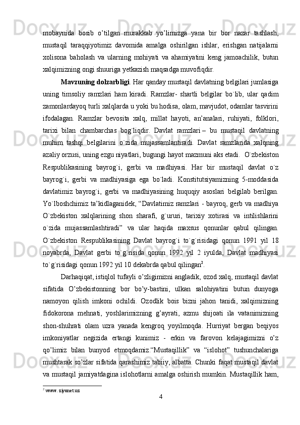 mobaynida   bosib   o’tilgan   murakkab   yo’limizga   yana   bir   bor   nazar   tashlash,
mustaqil   taraqqiyotimiz   davomida   amalga   oshirilgan   ishlar,   erishgan   natijalarni
xolisona   baholash   va   ularning   mohiyati   va   ahamiyatini   keng   jamoachilik,   butun
xalqimizning ongi shuuriga yetkazish maqsadga muvofiqdir. 
Mavzuning dolzarbligi . Har qanday mustaqil davlatning belgilari jumlasiga
uning   timsoliy   ramzlari   ham   kiradi.   Ramzlar-   shartli   belgilar   bo`lib,   ular   qadim
zamonlardayoq turli xalqlarda u yoki bu hodisa, olam, mavjudot, odamlar tasvirini
ifodalagan.   Ramzlar   bevosita   xalq,   millat   hayoti,   an’analari,   ruhiyati,   folklori,
tarixi   bilan   chambarchas   bog`liqdir.   Davlat   ramzlari   –   bu   mustaqil   davlatning
muhim   tashqi   belgilarini   o`zida   mujassamlantiradi.   Davlat   ramzlarida   xalqning
azaliy orzusi, uning ezgu niyatlari, bugungi hayot mazmuni aks etadi.    O`zbekiston
Respublikasining   bayrog`i,   gerbi   va   madhiyasi.   Har   bir   mustaqil   davlat   o`z
bayrog`i,   gerbi   va   madhiyasiga   ega   bo`ladi.   Konstitutsiyamizning   5-moddasida
davlatimiz   bayrog`i,   gerbi   va   madhiyasining   huquqiy   asoslari   belgilab   berilgan.
Yo`lboshchimiz ta’kidlaganidek, “Davlatimiz ramzlari - bayroq, gerb va madhiya
O`zbekiston   xalqlarining   shon   sharafi,   g`ururi,   tarixiy   xotirasi   va   intilishlarini
o`zida   mujassamlashtiradi”   va   ular   haqida   maxsus   qonunlar   qabul   qilingan.
O`zbekiston   Respublikasining   Davlat   bayrog`i   to`g`risidagi   qonun   1991   yil   18
noyabrda,   Davlat   gerbi   to`g`risida   qonun   1992   yil   2   iyulda,   Davlat   madhiyasi
to`g`risidagi qonun 1992 yil 10 dekabrda qabul qilingan 2
. 
Darhaqiqat, istiqlol tufayli o’zligimizni angladik, ozod xalq, mustaqil davlat
sifatida   O’zbekistonning   bor   bo’y-bastini,   ulkan   salohiyatini   butun   dunyoga
namoyon   qilish   imkoni   ochildi.   Ozodlik   bois   bizni   jahon   tanidi,   xalqimizning
fidokorona   mehnati,   yoshlarimizning   g’ayrati,   azmu   shijoati   ila   vatanimizning
shon-shuhrati   olam   uzra   yanada   kengroq   yoyilmoqda.   Hurriyat   bergan   beqiyos
imkoniyatlar   negizida   ertangi   kunimiz   -   erkin   va   farovon   kelajagimizni   o’z
qo’limiz   bilan   bunyod   etmoqdamiz.“Mustaqillik”   va   “islohot”   tushunchalariga
mushtarak so’zlar sifatida qarashimiz tabiiy, albatta. Chunki faqat mustaqil davlat
va mustaqil jamiyatdagina islohotlarni amalga oshirish mumkin. Mustaqillik ham,
2
 www. ziyonet.uz
4 