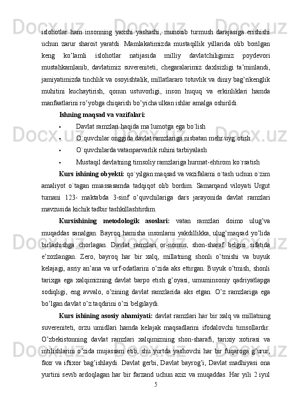 islohotlar   ham   insonning   yaxshi   yashashi,   munosib   turmush   darajasiga   erishishi
uchun   zarur   sharoit   yaratdi.   Mamlakatimizda   mustaqillik   yillarida   olib   borilgan
keng   ko’lamli   islohotlar   natijasida   milliy   davlatchiligimiz   poydevori
mustahkamlanib,   davlatimiz   suvereniteti,   chegaralarimiz   daxlsizligi   ta’minlandi,
jamiyatimizda tinchlik va osoyishtalik, millatlararo totuvlik va diniy bag’rikenglik
muhitini   kuchaytirish,   qonun   ustuvorligi,   inson   huquq   va   erkinliklari   hamda
manfaatlarini ro’yobga chiqarish bo’yicha ulkan ishlar amalga oshirildi. 
Ishning maqsad va vazifalari:  
 Davlat ramzlari haqida ma`lumotga ega bo`lish 
 O`quvchilar onggida davlat ramzlariga nisbatan mehr uyg`otish 
 O`quvchilarda vatanparvarlik ruhini tarbiyalash 
 Mustaqil davlatning timsoliy ramzlariga hurmat-ehtirom ko`rsatish 
Kurs ishining  о by е kti:  qo`yilgan maqsad va vazifalarni o`tash uchun o`zim
amaliyot   o`tagan   muassasamda   tadqiqot   olib   bordim.   Samarqand   viloyati   Urgut
tumani   123-   maktabda   3-sinf   o’quvchilariga   dars   jarayonida   davlat   ramzlari
mavzusida kichik tadbir tashkillashtirdim. 
Kursishining   m е t о d о l о gik   as о slari:   vatan   ramzlari   doimo   ulug’va
muqaddas   sanalgan.   Bayroq   hamisha   insonlarni   yakdillikka,   ulug’maqsad   yo’lida
birlashishga   chorlagan.   Davlat   ramzlari   or-nomus,   shon-sharaf   belgisi   sifatida
e’zozlangan.   Zero,   bayroq   har   bir   xalq,   millatning   shonli   o’tmishi   va   buyuk
kelajagi,  asriy an’ana  va urf-odatlarini  o’zida  aks  ettirgan.  Buyuk  o’tmish,  shonli
tarixga   ega   xalqimizning   davlat   barpo   etish   g’oyasi,   umuminsoniy   qadriyatlapga
sodiqligi,   eng   avvalo,   o’zining   davlat   ramzlarida   aks   etgan.   O’z   ramzlariga   ega
bo’lgan davlat o’z taqdirini o’zi belgilaydi. 
Kurs ishining as о siy ahamiyati:   davlat ramzlari har bir xalq va millatning
suvereniteti,   orzu   umidlari   hamda   kelajak   maqsadlarini   ifodalovchi   timsollardir.
O zbekistonning   davlat   ramzlari   xalqimizning   shon-sharafi,   tarixiy   xotirasi   vaʼ
intilishlarini  o zida  mujassam  etib,  shu   yurtda  yashovchi  har   bir  fuqaroga  g urur,	
ʼ ʼ
faxr   va   iftixor   bag ishlaydi.   Davlat   gerbi,   Davlat   bayrog i,   Davlat   madhiyasi   ona	
ʼ ʼ
yurtini   sevib  ardoqlagan  har  bir  farzand  uchun aziz  va  muqaddas.  Har  yili   2 iyul
5 