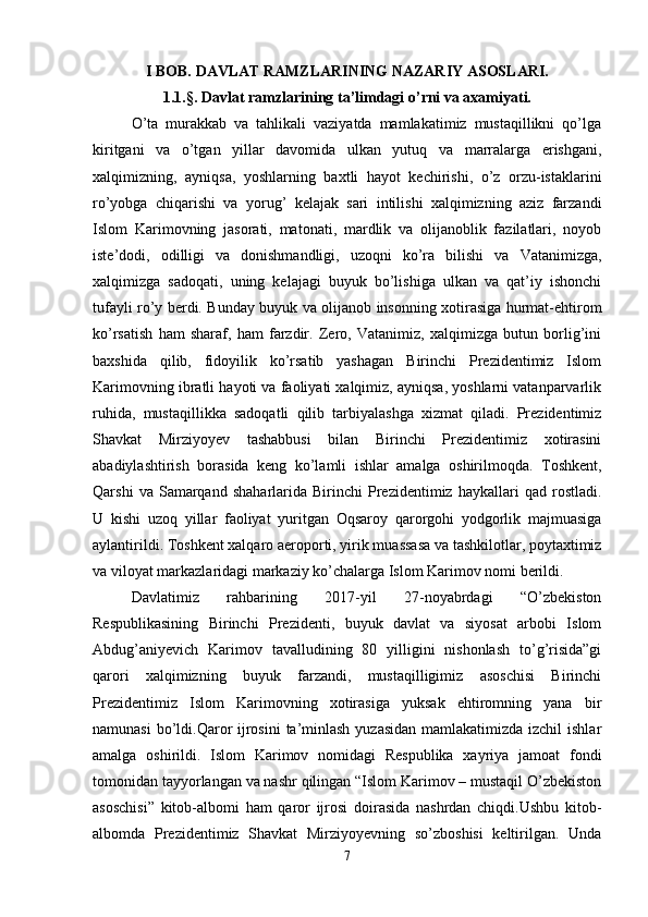 I BOB. DAVLAT RAMZLARINING NAZARIY ASOSLARI.
1.1.§.   Davlat ramzlarining ta’limdagi o’rni va axamiyati.
O’ta   murakkab   va   tahlikali   vaziyatda   mamlakatimiz   mustaqillikni   qo’lga
kiritgani   va   o’tgan   yillar   davomida   ulkan   yutuq   va   marralarga   erishgani,
xalqimizning,   ayniqsa,   yoshlarning   baxtli   hayot   kechirishi,   o’z   orzu-istaklarini
ro’yobga   chiqarishi   va   yorug’   kelajak   sari   intilishi   xalqimizning   aziz   farzandi
Islom   Karimovning   jasorati,   matonati,   mardlik   va   olijanoblik   fazilatlari,   noyob
iste’dodi,   odilligi   va   donishmandligi,   uzoqni   ko’ra   bilishi   va   Vatanimizga,
xalqimizga   sadoqati,   uning   kelajagi   buyuk   bo’lishiga   ulkan   va   qat’iy   ishonchi
tufayli ro’y berdi. Bunday buyuk va olijanob insonning xotirasiga hurmat-ehtirom
ko’rsatish   ham   sharaf,   ham   farzdir.   Zero,   Vatanimiz,   xalqimizga   butun   borlig’ini
baxshida   qilib,   fidoyilik   ko’rsatib   yashagan   Birinchi   Prezidentimiz   Islom
Karimovning ibratli hayoti va faoliyati xalqimiz, ayniqsa, yoshlarni vatanparvarlik
ruhida,   mustaqillikka   sadoqatli   qilib   tarbiyalashga   xizmat   qiladi.   Prezidentimiz
Shavkat   Mirziyoyev   tashabbusi   bilan   Birinchi   Prezidentimiz   xotirasini
abadiylashtirish   borasida   keng   ko’lamli   ishlar   amalga   oshirilmoqda.   Toshkent,
Qarshi   va  Samarqand   shaharlarida  Birinchi   Prezidentimiz   haykallari   qad   rostladi.
U   kishi   uzoq   yillar   faoliyat   yuritgan   Oqsaroy   qarorgohi   yodgorlik   majmuasiga
aylantirildi. Toshkent xalqaro aeroporti, yirik muassasa va tashkilotlar, poytaxtimiz
va viloyat markazlaridagi markaziy ko’chalarga Islom Karimov nomi berildi.
Davlatimiz   rahbarining   2017-yil   27-noyabrdagi   “O’zbekiston
Respublikasining   Birinchi   Prezidenti,   buyuk   davlat   va   siyosat   arbobi   Islom
Abdug’aniyevich   Karimov   tavalludining   80   yilligini   nishonlash   to’g’risida”gi
qarori   xalqimizning   buyuk   farzandi,   mustaqilligimiz   asoschisi   Birinchi
Prezidentimiz   Islom   Karimovning   xotirasiga   yuksak   ehtiromning   yana   bir
namunasi  bo’ldi.Qaror ijrosini  ta’minlash yuzasidan  mamlakatimizda izchil  ishlar
amalga   oshirildi.   Islom   Karimov   nomidagi   Respublika   xayriya   jamoat   fondi
tomonidan tayyorlangan va nashr qilingan “Islom Karimov – mustaqil O’zbekiston
asoschisi”   kitob-albomi   ham   qaror   ijrosi   doirasida   nashrdan   chiqdi.Ushbu   kitob-
albomda   Prezidentimiz   Shavkat   Mirziyoyevning   so’zboshisi   keltirilgan.   Unda
7 