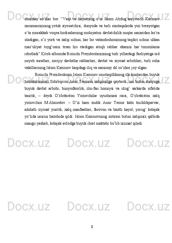 shunday   so’zlar   bor:   “Vaqt   va   hayotning   o’zi   Islom   Abdug’aniyevich   Karimov
zamonamizning yetuk siyosatchisi,  dunyoda va turli mintaqalarda yuz berayotgan
o’ta murakkab voqea-hodisalarning mohiyatini davlatchilik nuqtai nazaridan ko’ra
oladigan, o’z yurti va xalqi uchun, har bir vatandoshimizning taqdiri uchun ulkan
mas’uliyat   tuyg’usini   teran   his   etadigan   atoqli   rahbar   ekanini   har   tomonlama
isbotladi”.Kitob-albomda Birinchi Prezidentimizning turli yillardagi faoliyatiga oid
noyob suratlari,  xorijiy davlatlar   rahbarlari, davlat   va  siyosat  arboblari,  turli   soha
vakillarining Islom Karimov haqidagi iliq va samimiy dil so’zlari joy olgan. 
Birinchi Prezidentimiz Islom Karimov mustaqillikning ilk kunlaridan buyuk
bobokalonimiz Sohibqiron Amir Temurni xalqimizga qaytardi, uni butun dunyoga
buyuk   davlat   arbobi,   bunyodkorlik,   ilm-fan   homiysi   va   ulug’   sarkarda   sifatida
tanitdi,   –   deydi   O’zbekiston   Yozuvchilar   uyushmasi   raisi,   O’zbekiston   xalq
yozuvchisi   M.Ahmedov.   –   O’zi   ham   xuddi   Amir   Temur   kabi   tinchlikparvar,
adolatli   siyosat   yuritdi,   xalq   manfaatlari,   farovon   va   baxtli   hayot,   yorug’   kelajak
yo’lida umrini baxshida qildi. Islom Karimovning xotirasi butun xalqimiz qalbida
mangu yashab, kelajak avlodga buyuk ibrat maktabi bo’lib xizmat qiladi. 
8 