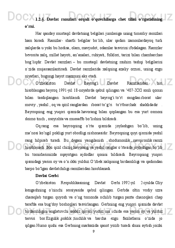 1.2.§.   Davlat   ramzlari   orqali   o’quvchilarga   chet   tilini   o’rgatishning
o’rni.  
Har qanday mustaqil davlatning belgilari jumlasiga uning timsoliy ramzlari
ham   kiradi.   Ramzlar-   shartli   belgilar   bo`lib,   ular   qadim   zamonlardayoq   turli
xalqlarda u yoki bu hodisa, olam, mavjudot, odamlar tasvirini ifodalagan. Ramzlar
bevosita xalq, millat hayoti, an’analari, ruhiyati, folklori, tarixi bilan chambarchas
bog`liqdir.   Davlat   ramzlari   –   bu   mustaqil   davlatning   muhim   tashqi   belgilarini
o`zida   mujassamlantiradi.   Davlat   ramzlarida   xalqning   azaliy   orzusi,   uning   ezgu
niyatlari, bugungi hayot mazmuni aks etadi.
O zbekiston   Davlat   Bayrog i   Davlat   Ramzlaridan   biriʻ ʻ
hisoblangan   bayroq   1991-yil 18-noyabrda qabul qilingan va ‘407-XXI   sonli qonun
bilan   tasdiqlangan   hisoblandi.   Davlat   bayrog i	
ʻ   to rt   rangdan	ʻ   iborat   ular  
moviy   ,   yashil   ,   oq   va   qizil   ranglardan   iborat   to g ri   to rtburchak   shaklidadir   .	
ʻ ʻ ʻ
Bayroqning   eng   yuqori   qismida   havorang   bilan   qoplangan   bu   esa   yurt   osmoni
doimo   tinch   ,   osoyishta   va   mussaffo   bo lishini bildiradi .	
ʻ  
Oq   rang   esa   bayroqning   o rta   qismida   joylashgan   bo’lib,   uning
ʻ
ma’nosi   ko’ngil pokligi   yurt   obodligi   nishonasidir. Bayroqning quyi qismida   yashil
rang   hilpirab   turadi.   Bu   degani   yangilanish   ,   shodumonlik   ,   navqironlik   ramzi
hisoblanadi. Ikki qizil chiziq havorang va yashil ranglar o rtasida joylashgan bo lib	
ʻ ʻ
bu   tomirlarimizda   oqayotgan   ajdodlar   qonini   bildiradi.   Bayroqning   yuqori
qismidagi yarim oy va o n ikki yulduz O zbek xalqining birdamliligi va qadimdan	
ʻ ʻ
barpo bo lgan davlatchiligi ramzlaridan hisoblanadi. 	
ʻ
Davlat Gerbi  
O zbekiston   Respublikasining   Davlat   Gerbi
ʻ   1992-yil   2-iyulda   Oliy
kengashning   o ninchi   sessiyasida   qabul   qilingan.   Gerbda   oltin   vodiy   uzra	
ʻ
charaqlab   turgan   quyosh   va   o ng   tomonda   ochilib   turgan	
ʻ   paxta   chanoqlari   chap
tarafda   esa   bug doy   boshoqlari   tasvirlangan.   Gerbning   eng   yuqori   qismida   davlat	
ʻ
birdamliligini   anglatuvchi   sakkiz   qirrali   yuduz   uni   ichida   esa   yarim   oy   va   yulduz
tasviri   bor.Ezgulik   ,poklik   ,tinchlik   va   barcha   ezgu   fazilatlarni   o zida   jo	
ʻ
qilgan   Humo qushi esa Gerbning markazida qanot yozib turadi shuni aytish joizki
9 