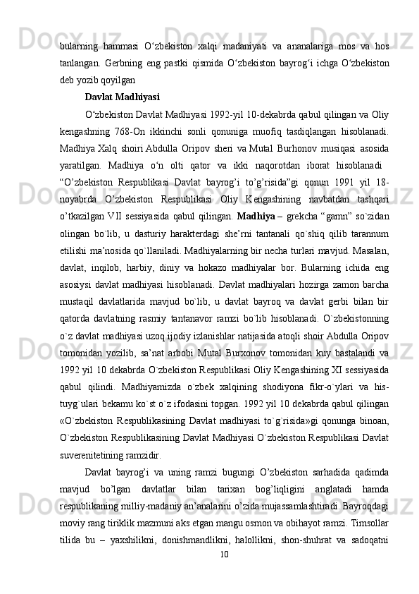 bularning   hammasi   O zbekiston   xalqi   madaniyati   va   ananalariga   mos   va   hosʻ
tanlangan.   Gerbning   eng   pastki   qismida   O zbekiston   bayrog i   ichga	
ʻ ʻ   O zbekiston	ʻ
deb yozib qoyilgan 
Davlat Madhiyasi
O zbekiston Davlat Madhiyasi 1992-yil 10-dekabrda qabul qilingan va Oliy	
ʻ
kengashning   768-On   ikkinchi   sonli   qonuniga   muofiq   tasdiqlangan   hisoblanadi.
Madhiya   Xalq   shoiri   Abdulla   Oripov   sheri   va   Mutal   Burhonov   musiqasi   asosida
yaratilgan.   Madhiya   o n   olti   qator   va   ikki   naqorotdan   iborat   hisoblanadi  	
ʻ
“O’zbekiston   Respublikasi   Davlat   bayrog’i   to’g’risida”gi   qonun   1991   yil   18-
noyabrda   O’zbekiston   Respublikasi   Oliy   Kengashining   navbatdan   tashqari
o’tkazilgan   VII   sessiyasida   qabul   qilingan.   Madhiya   –   grekcha   “gamn”   so`zidan
olingan   bo`lib,   u   dasturiy   harakterdagi   she’rni   tantanali   qo`shiq   qilib   tarannum
etilishi ma’nosida qo`llaniladi. Madhiyalarning bir necha turlari mavjud. Masalan,
davlat,   inqilob,   harbiy,   diniy   va   hokazo   madhiyalar   bor.   Bularning   ichida   eng
asosiysi   davlat   madhiyasi   hisoblanadi.   Davlat   madhiyalari   hozirga   zamon   barcha
mustaqil   davlatlarida   mavjud   bo`lib,   u   davlat   bayroq   va   davlat   gerbi   bilan   bir
qatorda   davlatning   rasmiy   tantanavor   ramzi   bo`lib   hisoblanadi.   O`zbekistonning
o`z davlat madhiyasi uzoq ijodiy izlanishlar natijasida atoqli shoir Abdulla Oripov
tomonidan   yozilib,   sa’nat   arbobi   Mutal   Burxonov   tomonidan   kuy   bastalandi   va
1992 yil 10 dekabrda O`zbekiston Respublikasi Oliy Kengashining XI sessiyasida
qabul   qilindi.   Madhiyamizda   o`zbek   xalqining   shodiyona   fikr-o`ylari   va   his-
tuyg`ulari bekamu ko`st o`z ifodasini topgan. 1992 yil 10 dekabrda qabul qilingan
«O`zbekiston   Respublikasining   Davlat   madhiyasi   to`g`risida»gi   qonunga   binoan,
O`zbekiston Respublikasining Davlat Madhiyasi O`zbekiston Respublikasi Davlat
suverenitetining ramzidir. 
Davlat   bayrog’i   va   uning   ramzi   bugungi   O’zbekiston   sarhadida   qadimda
mavjud   bo’lgan   davlatlar   bilan   tarixan   bog’liqligini   anglatadi   hamda
respublikaning milliy-madaniy an’analarini o’zida mujassamlashtiradi. Bayroqdagi
moviy rang tiriklik mazmuni aks etgan mangu osmon va obihayot ramzi. Timsollar
tilida   bu   –   yaxshilikni,   donishmandlikni,   halollikni,   shon-shuhrat   va   sadoqatni
10 