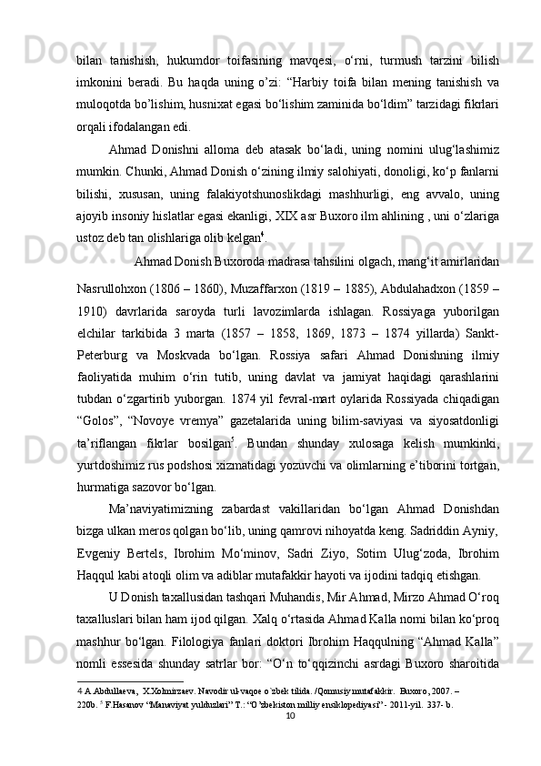 bilan   tanishish,   hukumdor   toifasining   mavqesi,   o‘rni,   turmush   tarzini   bilish
imkonini   beradi.   Bu   haqda   uning   o’zi:   “Harbiy   toifa   bilan   mening   tanishish   va
muloqotda bo’lishim, husnixat egasi bo‘lishim zaminida bo‘ldim” tarzidagi fikrlari
orqali ifodalangan edi. 
Ahmad   Donishni   alloma   deb   atasak   bo‘ladi,   uning   nomini   ulug‘lashimiz
mumkin. Chunki, Ahmad Donish o‘zining ilmiy salohiyati, donoligi, ko‘p fanlarni
bilishi,   xususan,   uning   falakiyotshunoslikdagi   mashhurligi,   eng   avvalo,   uning
ajoyib insoniy hislatlar egasi ekanligi, XIX asr Buxoro ilm ahlining , uni o‘zlariga
ustoz deb tan olishlariga olib kelgan 4
. 
Ahmad Donish Buxoroda madrasa tahsilini olgach, mang‘it amirlaridan 
Nasrullohxon (1806 – 1860), Muzaffarxon (1819 – 1885), Abdulahadxon (1859 –
1910)   davrlarida   saroyda   turli   lavozimlarda   ishlagan.   Rossiyaga   yuborilgan
elchilar   tarkibida   3   marta   (1857   –   1858,   1869,   1873   –   1874   yillarda)   Sankt-
Peterburg   va   Moskvada   bo‘lgan.   Rossiya   safari   Ahmad   Donishning   ilmiy
faoliyatida   muhim   o‘rin   tutib,   uning   davlat   va   jamiyat   haqidagi   qarashlarini
tubdan  o‘zgartirib  yuborgan.  1874  yil  fevral-mart   oylarida   Rossiyada  chiqadigan
“Golos”,   “Novoye   vremya”   gazetalarida   uning   bilim-saviyasi   va   siyosatdonligi
ta’riflangan   fikrlar   bosilgan 5
.   Bundan   shunday   xulosaga   kelish   mumkinki,
yurtdoshimiz rus podshosi xizmatidagi yozuvchi va olimlarning e’tiborini tortgan,
hurmatiga sazovor bo‘lgan.  
Ma’naviyatimizning   zabardast   vakillaridan   bo‘lgan   Ahmad   Donishdan
bizga ulkan meros qolgan bo‘lib, uning qamrovi nihoyatda keng. Sadriddin Ayniy,
Evgeniy   Bertels,   Ibrohim   Mo‘minov,   Sadri   Ziyo,   Sotim   Ulug‘zoda,   Ibrohim
Haqqul kabi atoqli olim va adiblar mutafakkir hayoti va ijodini tadqiq etishgan.  
U Donish taxallusidan tashqari Muhandis, Mir Ahmad, Mirzo Ahmad O‘roq
taxalluslari bilan ham ijod qilgan. Xalq o‘rtasida Ahmad Kalla nomi bilan ko‘proq
mashhur   bo‘lgan.   Filologiya   fanlari   doktori   Ibrohim   Haqqulning   “Ahmad   Kalla”
nomli   essesida   shunday   satrlar   bor:   “O‘n   to‘qqizinchi   asrdagi   Buxoro   sharoitida
4  A.Abdullaeva,  X.Xolmirzaev. Navodir ul-vaqoe o`zbek tilida. /Qomusiy mutafakkir.  Buxoro, 2007. – 
220b.  5
 F.Hasanov “Manaviyat yulduzlari” T.: “O’zbekiston milliy ensiklopediyasi” - 2011-yil.  337- b. 
10 