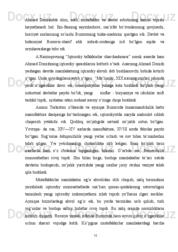 Ahmad   Donishdek   olim,   adib,   mutafakkir   va   davlat   arbobining   kamol   topishi
hayratlanarli   hol.   Ilm-fanning   sayozlashuvi,   ma’rifat   bo‘stonlarining   qovjirashi,
hurriyat   nurlarining   so’nishi   Buxoroning   tinka-madorini   quritgan   edi.   Davlat   va
hokimiyat   Buxoroi-sharif   ahli   xohish-irodasiga   zid   bo‘lgan   aqida   va
orzuhavaslarga tobe edi.  
A.Razzoqovning   “Iqtisodiy   tafakkurlar   sharchashmasi”   nomli   asarida   ham
Ahmad Donishning iqtisodiy qarashlarini keltirib o‘tadi. Asarning Ahmad Donish
yashagan   davrda   mamlakatning   iqtisodiy   ahvoli   deb   boshlanuvchi   bobida   ketirib
o‘tgan. Unda quyidagilarni aytib o’tgan:  “Ma’lumki, XIX asrning oxirlari jahonda
yirik   o‘zgarishlar   davri   edi,   monopoliyalar   yuzaga   kela   boshladi   ko‘plab   yangi
industrial   davlatlar   paydo   bo’ldi,   yangi         sinflar   -   burjuaziya   va   ishchilar   sinfi
tashkil topdi,  nisbatan erkin mehnat asosiy o‘ringa chiqa boshladi.  
Ammo   Turkiston   o‘lkasida   va   ayniqsa   Buxoroda   hunarmandchilik   hatto
manufaktura   darajasiga   ko‘tarilmagan   edi,   iqtisodiyotda   mayda   mahsulot   ishlab
chiqarish   yetakchi   edi.   Qishloq   xo‘jaligida   natural   xo‘jalik   ustun   bo‘lgan.
Yevropa-   da   esa,   XIV—XV   asrlarda   manufaktura,   XVIII   asrda   fabrika   paydo
bo‘lgan.   Sug‘orma   dehqonchilik   yangi   yerlar   ochish   va   suv   bilan   ta’minlashni
talab   qilgan.   Yer   yetishmasligi   chokarlikka   olib   kelgan.   Buni   ko‘plab   tarix
asarlarda   ham   o‘z   ifodasini   topganligini   bilamiz.   G‘arbda   esa,   fermerchilik
munosabatlari   rivoj   topdi.   Shu   bilan   birga,   boshqa   mamlakatlar   ta’siri   ostida
davlatni   boshqarish,   xo‘jalik   yuritishda   yangi   usullar   joriy   etishni   vaziyat   talab
qila boshladi. 
Mutafakkirlar   mamlakatni   og‘ir   ahvolidan   olib   chiqish,   xalq   turmushini
yaxshilash   iqtisodiy   munosabatlarda   ma’lum   qonun-qoidalarnng   ustuvorligini
taminlash   yangi   iqtisodiy   imkoniyatlarni   izlab   topish   yo‘llarini   ilgari   surdilar.
Ayniqsa   bozorlardagi   ahvol   og‘ir   edi,   bu   yerda   tarozidan   urib   qolish,   turli
yig‘imlar   va   boshqa   salbiy   holatlar   rivoj   topdi.   Bu   xalq   orasida   noroziliklarni
keltirib chiqardi. Rossiya vassali sifatida Buxoroda ham ayrim ijobiy o‘zgarishlar
uchun   sharoit   vujudga   keldi.   Ko‘pgina   mutafakkirlar   mamlakatdagi   barcha
11 