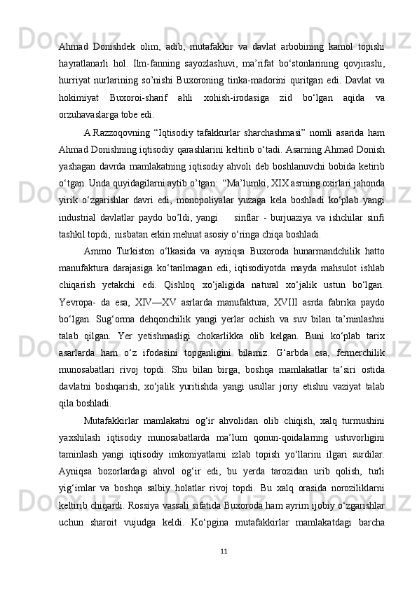 Ahmad   Donishdek   olim,   adib,   mutafakkir   va   davlat   arbobining   kamol   topishi
hayratlanarli   hol.   Ilm-fanning   sayozlashuvi,   ma’rifat   bo‘stonlarining   qovjirashi,
hurriyat   nurlarining   so’nishi   Buxoroning   tinka-madorini   quritgan   edi.   Davlat   va
hokimiyat   Buxoroi-sharif   ahli   xohish-irodasiga   zid   bo‘lgan   aqida   va
orzuhavaslarga tobe edi.  
A.Razzoqovning   “Iqtisodiy   tafakkurlar   sharchashmasi”   nomli   asarida   ham
Ahmad Donishning iqtisodiy qarashlarini keltirib o‘tadi. Asarning Ahmad Donish
yashagan   davrda   mamlakatning   iqtisodiy   ahvoli   deb   boshlanuvchi   bobida   ketirib
o‘tgan. Unda quyidagilarni aytib o’tgan:  “Ma’lumki, XIX asrning oxirlari jahonda
yirik   o‘zgarishlar   davri   edi,   monopoliyalar   yuzaga   kela   boshladi   ko‘plab   yangi
industrial   davlatlar   paydo   bo’ldi,   yangi         sinflar   -   burjuaziya   va   ishchilar   sinfi
tashkil topdi,  nisbatan erkin mehnat asosiy o‘ringa chiqa boshladi.  
Ammo   Turkiston   o‘lkasida   va   ayniqsa   Buxoroda   hunarmandchilik   hatto
manufaktura   darajasiga   ko‘tarilmagan   edi,   iqtisodiyotda   mayda   mahsulot   ishlab
chiqarish   yetakchi   edi.   Qishloq   xo‘jaligida   natural   xo‘jalik   ustun   bo‘lgan.
Yevropa-   da   esa,   XIV—XV   asrlarda   manufaktura,   XVIII   asrda   fabrika   paydo
bo‘lgan.   Sug‘orma   dehqonchilik   yangi   yerlar   ochish   va   suv   bilan   ta’minlashni
talab   qilgan.   Yer   yetishmasligi   chokarlikka   olib   kelgan.   Buni   ko‘plab   tarix
asarlarda   ham   o‘z   ifodasini   topganligini   bilamiz.   G‘arbda   esa,   fermerchilik
munosabatlari   rivoj   topdi.   Shu   bilan   birga,   boshqa   mamlakatlar   ta’siri   ostida
davlatni   boshqarish,   xo‘jalik   yuritishda   yangi   usullar   joriy   etishni   vaziyat   talab
qila boshladi. 
Mutafakkirlar   mamlakatni   og‘ir   ahvolidan   olib   chiqish,   xalq   turmushini
yaxshilash   iqtisodiy   munosabatlarda   ma’lum   qonun-qoidalarnng   ustuvorligini
taminlash   yangi   iqtisodiy   imkoniyatlarni   izlab   topish   yo‘llarini   ilgari   surdilar.
Ayniqsa   bozorlardagi   ahvol   og‘ir   edi,   bu   yerda   tarozidan   urib   qolish,   turli
yig‘imlar   va   boshqa   salbiy   holatlar   rivoj   topdi.   Bu   xalq   orasida   noroziliklarni
keltirib chiqardi. Rossiya vassali sifatida Buxoroda ham ayrim ijobiy o‘zgarishlar
uchun   sharoit   vujudga   keldi.   Ko‘pgina   mutafakkirlar   mamlakatdagi   barcha
11