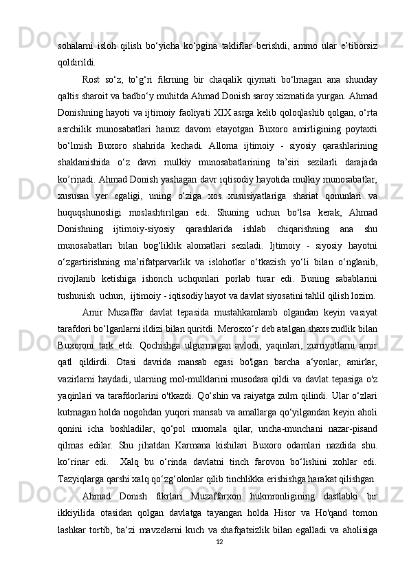 sohalarni   isloh   qilish   bo‘yicha   ko‘pgina   takliflar   berishdi,   ammo   ular   e’tiborsiz
qoldirildi. 
Rost   so‘z,   to‘g‘ri   fikrning   bir   chaqalik   qiymati   bo‘lmagan   ana   shunday
qaltis sharoit va badbo‘y muhitda Ahmad Donish saroy xizmatida yurgan. Ahmad
Donishning hayoti va ijtimoiy faoliyati XIX asrga kelib qoloqlashib qolgan, o‘rta
asrchilik   munosabatlari   hanuz   davom   etayotgan   Buxoro   amirligining   poytaxti
bo‘lmish   Buxoro   shahrida   kechadi.   Alloma   ijtimoiy   -   siyosiy   qarashlarining
shaklanishida   o‘z   davri   mulkiy   munosabatlarining   ta’siri   sezilarli   darajada
ko’rinadi. Ahmad Donish yashagan davr iqtisodiy hayotida mulkiy munosabatlar,
xususan   yer   egaligi,   uning   o‘ziga   xos   xususiyatlariga   shariat   qonunlari   va
huquqshunosligi   moslashtirilgan   edi.   Shuning   uchun   bo‘lsa   kerak,   Ahmad
Donishning   ijtimoiy-siyosiy   qarashlarida   ishlab   chiqarishning   ana   shu
munosabatlari   bilan   bog‘liklik   alomatlari   seziladi.   Ijtimoiy   -   siyosiy   hayotni
o‘zgartirishning   ma’rifatparvarlik   va   islohotlar   o‘tkazish   yo‘li   bilan   o‘nglanib,
rivojlanib   ketishiga   ishonch   uchqunlari   porlab   turar   edi.   Buning   sabablarini
tushunish  uchun,  ijtimoiy - iqtisodiy hayot va davlat siyosatini tahlil qilish lozim.
Amir   Muzaffar   davlat   tepasida   mustahkamlanib   olgandan   keyin   vasiyat
tarafdori bo‘lganlarni ildizi bilan quritdi. Merosxo‘r deb atalgan shaxs zudlik bilan
Buxoroni   tark   etdi.   Qochishga   ulgurmagan   avlodi,   yaqinlari,   zurriyotlarni   amir
qatl   qildirdi.   Otasi   davrida   mansab   egasi   bo'lgan   barcha   a‘yonlar,   amirlar,
vazirlarni  haydadi, ularning mol-mulklarini musodara qildi va davlat  tepasiga  o'z
yaqinlari  va tarafdorlarini  o'tkazdi. Qo‘shin va raiyatga zulm qilindi. Ular  o‘zlari
kutmagan holda nogohdan yuqori mansab va amallarga qo‘yilgandan keyin aholi
qonini   icha   boshladilar,   qo‘pol   muomala   qilar,   uncha-munchani   nazar-pisand
qilmas   edilar.   Shu   jihatdan   Karmana   kishilari   Buxoro   odamlari   nazdida   shu.
ko‘rinar   edi.     Xalq   bu   o‘rinda   davlatni   tinch   farovon   bo‘lishini   xohlar   edi.
Tazyiqlarga qarshi xalq qo‘zg‘olonlar qilib tinchlikka erishishga harakat qilishgan.
Ahmad   Donish   fikrlari   Muzaffarxon   hukmronligining   dastlabki   bir
ikkiyilida   otasidan   qolgan   davlatga   tayangan   holda   Hisor   va   Ho'qand   tomon
lashkar   tortib,   ba‘zi   mavzelarni   kuch   va   shafqatsizlik   bilan   egalladi   va   aholisiga
12 