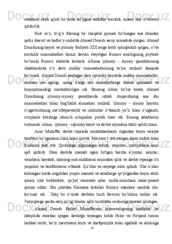 sohalarni   isloh   qilish   bo‘yicha   ko‘pgina   takliflar   berishdi,   ammo   ular   e’tiborsiz
qoldirildi. 
Rost   so‘z,   to‘g‘ri   fikrning   bir   chaqalik   qiymati   bo‘lmagan   ana   shunday
qaltis sharoit va badbo‘y muhitda Ahmad Donish saroy xizmatida yurgan. Ahmad
Donishning hayoti va ijtimoiy faoliyati XIX asrga kelib qoloqlashib qolgan, o‘rta
asrchilik   munosabatlari   hanuz   davom   etayotgan   Buxoro   amirligining   poytaxti
bo‘lmish   Buxoro   shahrida   kechadi.   Alloma   ijtimoiy   -   siyosiy   qarashlarining
shaklanishida   o‘z   davri   mulkiy   munosabatlarining   ta’siri   sezilarli   darajada
ko’rinadi. Ahmad Donish yashagan davr iqtisodiy hayotida mulkiy munosabatlar,
xususan   yer   egaligi,   uning   o‘ziga   xos   xususiyatlariga   shariat   qonunlari   va
huquqshunosligi   moslashtirilgan   edi.   Shuning   uchun   bo‘lsa   kerak,   Ahmad
Donishning   ijtimoiy-siyosiy   qarashlarida   ishlab   chiqarishning   ana   shu
munosabatlari   bilan   bog‘liklik   alomatlari   seziladi.   Ijtimoiy   -   siyosiy   hayotni
o‘zgartirishning   ma’rifatparvarlik   va   islohotlar   o‘tkazish   yo‘li   bilan   o‘nglanib,
rivojlanib   ketishiga   ishonch   uchqunlari   porlab   turar   edi.   Buning   sabablarini
tushunish  uchun,  ijtimoiy - iqtisodiy hayot va davlat siyosatini tahlil qilish lozim.
Amir   Muzaffar   davlat   tepasida   mustahkamlanib   olgandan   keyin   vasiyat
tarafdori bo‘lganlarni ildizi bilan quritdi. Merosxo‘r deb atalgan shaxs zudlik bilan
Buxoroni   tark   etdi.   Qochishga   ulgurmagan   avlodi,   yaqinlari,   zurriyotlarni   amir
qatl   qildirdi.   Otasi   davrida   mansab   egasi   bo'lgan   barcha   a‘yonlar,   amirlar,
vazirlarni  haydadi, ularning mol-mulklarini musodara qildi va davlat  tepasiga  o'z
yaqinlari  va tarafdorlarini  o'tkazdi. Qo‘shin va raiyatga zulm qilindi. Ular  o‘zlari
kutmagan holda nogohdan yuqori mansab va amallarga qo‘yilgandan keyin aholi
qonini   icha   boshladilar,   qo‘pol   muomala   qilar,   uncha-munchani   nazar-pisand
qilmas   edilar.   Shu   jihatdan   Karmana   kishilari   Buxoro   odamlari   nazdida   shu.
ko‘rinar   edi.     Xalq   bu   o‘rinda   davlatni   tinch   farovon   bo‘lishini   xohlar   edi.
Tazyiqlarga qarshi xalq qo‘zg‘olonlar qilib tinchlikka erishishga harakat qilishgan.
Ahmad   Donish   fikrlari   Muzaffarxon   hukmronligining   dastlabki   bir
ikkiyilida   otasidan   qolgan   davlatga   tayangan   holda   Hisor   va   Ho'qand   tomon
lashkar   tortib,   ba‘zi   mavzelarni   kuch   va   shafqatsizlik   bilan   egalladi   va   aholisiga
12