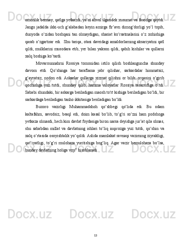 omonlik bermay, qatlga yetkazdi, ya‘ni ahvol ilgaridek xusumat va fasodga qaytdi.
Jangu jadalda ikki-uch g‘alabadan keyin amirga fir’avn dimog‘dorligi yo‘l  topib,
dunyoda   o‘zidan   boshqani   tan   olmaydigan,   shariat   ko‘rsatmalarini   o‘z   xohishiga
qarab o‘zgartirar edi.   Shu tariqa, otasi davridagi amaldorlarning aksariyatini qatl
qildi, mulklarini  musodara etib, yer  bilan yakson  qildi, qabih kishilar  va  qullarni
xalq boshiga ko‘tardi. 
Movarounnahrni   Rossiya   tomonidan   istilo   qilish   boshlanguncha   shunday
davom   etdi.   Qo‘shinga   har   taraflama   jabr   qilishar,   sarkardalar   himmatsiz,
g‘ayratsiz,   nodon   edi.   Askarlar   qullarga   xizmat   qilishni   or   bilib,   orqasini   o‘girib
qochishga   yuz   tutdi,   shunday   qilib,   hamma   viloyatlar   Rossiya   tasarrufiga   o‘tdi.
Sababi shundaki, bir askarga beriladigan maosh to'rt kishiga beriladigan bo‘ldi, bir
sarkardaga beriladigan tanho ikkitasiga beriladigan bo‘ldi. 
Buxoro   vazirligi   Muhammadshoh   qo‘shbegi   qo‘lida   edi.   Bu   odam
kaltafahm,   savodsiz,   beaql   edi,   doim   kasal   bo‘lib,   to‘g‘ri   so‘zni   ham   podshoga
yetkaza olmasdi, hech kim davlat foydasiga biron narsa deyishga jur’at qila olmas,
shu   sababdan   millat   va   davlatning   ishlari   to‘liq   inqirozga   yuz   tutdi,   qo‘shin   va
xalq o‘rtasida osoyishtalik yo‘qoldi. Aslida mamlakat ravnaqi vazirning ziyrakligi,
qat’iyatligi,   to‘g‘ri   mulohaza   yuritishiga   bog‘liq.   Agar   vazir   bemulohaza   bo‘lsa,
bunday davlatning holiga voy” hisoblanadi.
13 