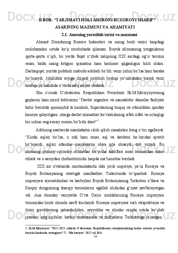 II BOB. “TARJIMAYI HOLI AMIRONI BUXOROYI SHARIF”
ASARINING MAZMUNI VA AHAMIYATI
2.1. Asarning yaratilish tarixi va mazmuni
Ahmad   Donishning   Buxoro   hukmdori   va   uning   bosh   vaziri   haqidagi
mulohazalari   ustida   ko‘p   mushohada   qilaman.   Buyuk   allomaning   yozganlarini
qayta-qayta   o‘qib,   bu   yerda   faqat   o‘zbek   xalqining   XIX   asrdagi   og‘ir   tarixini
emas,   balki   uning   kelgusi   qismatini   ham   bashorat   qilganligini   bilib   oldim.
Darhaqiqat, yurtda podshoh mabodo adolatli bo‘lib, vazir zolim bo‘lsa ham baraka
bo‘lmaydi.   Johilliklar   avjiga   chiqadi   podshoh   boshqa   yo‘nalishdan   boradi   vazir
boshqa yo‘nalishda o‘rtada xalq aziyat chekadi. 
Shu   o‘rinda   O‘zbekiston   Respublikasi   Prezidenti   Sh.M.Mirziyoyevning
gaplarini ham misol keltiramiz “Davlat organlari va mansabdor shaxslar faoliyati
baho  berishda  qonuniylik  ta’minlash,  fuqarolarning  huquq  va  erkinliklari  qanday
himoya qilayotgani ,ularga davlat xizmatlari ko‘rsatishning sifati sifati va ochiqligi
biz uchun eng asosiy mezon bo’lishi shart” 5
. 
Adibning asarlarida mamlakatni isloh qilish masalalari keng o‘rin egallaydi.
“Kimki   aqlsiz   bo‘lsa,   u   odil   ham   emas,   aql   va   davlatni   bir-biridan   ajratib
bo‘lmaydi,   aqlsiz   odamlar   mamlakatni   idora   qila   olmaydi,   deb   yozadi.   Bu
olimning   ijtimoiy-iqtisodiy   islohotlar   bo‘yicha   takliflari   amir   tomonidan   inkor
etiladi va u saroydan chetlashtirilishi haqida ma’lumotlar beriladi. 
        XIX   asr   o'rtalarida   mustamlakachi   ikki   yirik   imperiya,   ya’ni   Rossiya   va
Buyuk   Britaniyaning   strategik   manfaatlari   Turkistonda   to‘qnashdi.   Rossiya
imperiyasi  siyosatdonlari  va  harbiylari  Buyuk Britaniyaning Turkiston  o‘lkasi  va
Kaspiy   dengizining   sharqiy   tomonlarini   egallab   olishidan   g‘oyat   xavfsirayotgan
edi.   Ana   shunday   vaziyatda   O‘rta   Osiyo   xonliklarining   Rossiya   imperiyasi
tomonidan bosib olinishi xavfi kuchaydi. Rossiya imperiyasi turli ekspeditsiya va
ilmiy   guruhlarning   qatnashchilari,   sayyohlar   va   olimlar   niqobi   ostida   ko‘plab
josuslar, ayg‘oqchilar, harbiy mutaxasislar  va xufiyalarni Turkistonga jo‘natgan.  
5   Sh.M.Mirziyoyev   “2017-2021   yillarda   O’zbekiston   Respublikasini   rivojlantirishning   beshta   ustuvor   yo’nalishi
boyicha harakatlar strategiyasi” T.: “Ma’naviyat ”  2017-yil 30-b. 
14 