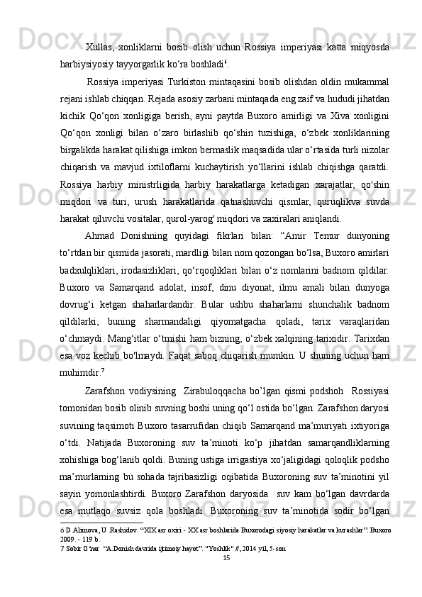 Xullas,   xonliklarni   bosib   olish   uchun   Rossiya   imperiyasi   katta   miqyosda
harbiysiyosiy tayyorgarlik ko‘ra boshladi 6
. 
         Rossiya  imperiyasi Turkiston mintaqasini bosib olishdan oldin mukammal
rejani ishlab chiqqan. Rejada asosiy zarbani mintaqada eng zaif va hududi jihatdan
kichik   Qo‘qon   xonligiga   berish,   ayni   paytda   Buxoro   amirligi   va   Xiva   xonligini
Qo‘qon   xonligi   bilan   o‘zaro   birlashib   qo‘shin   tuzishiga,   o‘zbek   xonliklarining
birgalikda harakat qilishiga imkon bermaslik maqsadida ular o‘rtasida turli nizolar
chiqarish   va   mavjud   ixtiloflarni   kuchaytirish   yo‘llarini   ishlab   chiqishga   qaratdi.
Rossiya   harbiy   ministrligida   harbiy   harakatlarga   ketadigan   xarajatlar,   qo'shin
miqdori   va   turi,   urush   harakatlarida   qatnashuvchi   qismlar,   quruqlikva   suvda
harakat qiluvchi vositalar, qurol-yarog' miqdori va zaxiralari aniqlandi. 
Ahmad   Donishning   quyidagi   fikrlari   bilan:   “Amir   Temur   dunyoning
to‘rtdan bir qismida jasorati, mardligi bilan nom qozongan bo‘lsa, Buxoro amirlari
badxulqliklari,  irodasizliklari,  qo‘rqoqliklari  bilan  o‘z  nomlarini   badnom  qildilar.
Buxoro   va   Samarqand   adolat,   insof,   dinu   diyonat,   ilmu   amali   bilan   dunyoga
dovrug‘i   ketgan   shaharlardandir.   Bular   ushbu   shaharlarni   shunchalik   badnom
qildilarki,   buning   sharmandaligi   qiyomatgacha   qoladi,   tarix   varaqlaridan
o‘chmaydi. Mang‘itlar o‘tmishi ham bizning, o‘zbek xalqining tarixidir. Tarixdan
esa voz kechib bo'lmaydi. Faqat  saboq chiqarish mumkin. U shuning uchun ham
muhimdir. 7
 
Zarafshon   vodiysining     Zirabuloqqacha   bo’lgan   qismi   podshoh     Rossiyasi
tomonidan bosib olinib suvning boshi uning qo‘l ostida bo‘lgan. Zarafshon daryosi
suvining taqsimoti  Buxoro tasarrufidan chiqib Samarqand ma’muriyati  ixtiyoriga
o‘tdi.   Natijada   Buxoroning   suv   ta’minoti   ko‘p   jihatdan   samarqandliklarning
xohishiga bog‘lanib qoldi. Buning ustiga irrigastiya xo‘jaligidagi qoloqlik podsho
ma’murlarning   bu   sohada   tajribasizligi   oqibatida   Buxoroning   suv   ta’minotini   yil
sayin   yomonlashtirdi.   Buxoro   Zarafshon   daryosida     suv   kam   bo‘lgan   davrdarda
esa   mutlaqo   suvsiz   qola   boshladi.   Buxoroning   suv   ta’minotida   sodir   bo‘lgan
6  D.Alimova, U .Rashidov. “XIX asr oxiri - XX asr boshlarida Buxorodagi siyosiy harakatlar va kurashlar”. Buxoro
2009. - 119 b. 
7  Sobir O‘nar  “A.Donish davrida ijtimoiy hayot”. "Yoshlik" //, 2014 yil, 5-son 
15 