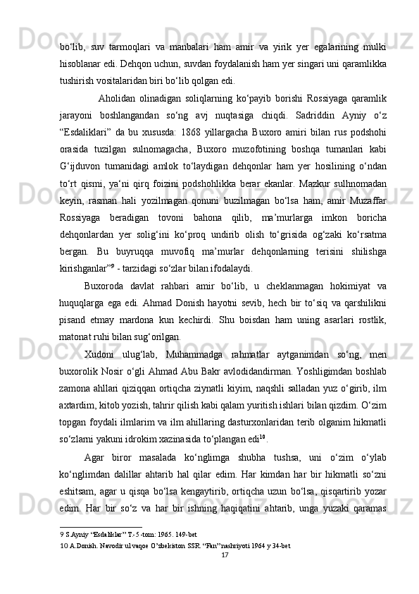 bo‘lib,   suv   tarmoqlari   va   manbalari   ham   amir   va   yirik   yer   egalarining   mulki
hisoblanar edi. Dehqon uchun, suvdan foydalanish ham yer singari uni qaramlikka
tushirish vositalaridan biri bo‘lib qolgan edi. 
              Aholidan   olinadigan   soliqlarning   ko‘payib   borishi   Rossiyaga   qaramlik
jarayoni   boshlangandan   so‘ng   avj   nuqtasiga   chiqdi.   Sadriddin   Ayniy   o‘z
“Esdaliklari”   da   bu   xususda:   1868   yillargacha   Buxoro   amiri   bilan   rus   podshohi
orasida   tuzilgan   sulnomagacha,   Buxoro   muzofotining   boshqa   tumanlari   kabi
G‘ijduvon   tumanidagi   amlok   to‘laydigan   dehqonlar   ham   yer   hosilining   o‘ndan
to‘rt   qismi,   ya‘ni   qirq   foizini   podshohlikka   berar   ekanlar.   Mazkur   sulhnomadan
keyin,   rasman   hali   yozilmagan   qonuni   buzilmagan   bo‘lsa   ham,   amir   Muzaffar
Rossiyaga   beradigan   tovoni   bahona   qilib,   ma’murlarga   imkon   boricha
dehqonlardan   yer   solig‘ini   ko‘proq   undirib   olish   to‘grisida   og‘zaki   ko‘rsatma
bergan.   Bu   buyruqqa   muvofiq   ma’murlar   dehqonlarning   terisini   shilishga
kirishganlar” 9
 - tarzidagi so‘zlar bilan ifodalaydi.  
Buxoroda   davlat   rahbari   amir   bo‘lib,   u   cheklanmagan   hokimiyat   va
huquqlarga   ega   edi.   Ahmad   Donish   hayotni   sevib,   hech   bir   to‘siq   va   qarshilikni
pisand   etmay   mardona   kun   kechirdi.   Shu   boisdan   ham   uning   asarlari   rostlik,
matonat ruhi bilan sug‘orilgan. 
Xudoni   ulug‘lab,   Muhammadga   rahmatlar   aytganimdan   so‘ng,   men
buxorolik Nosir  o‘gli  Ahmad Abu Bakr  avlodidandirman. Yoshligimdan boshlab
zamona ahllari qiziqqan ortiqcha ziynatli kiyim, naqshli salladan yuz o‘girib, ilm
axtardim, kitob yozish, tahrir qilish kabi qalam yuritish ishlari bilan qizdim. O‘zim
topgan foydali ilmlarim va ilm ahillaring dasturxonlaridan terib olganim hikmatli
so‘zlarni yakuni idrokim xazinasida to‘plangan edi 10
. 
Agar   biror   masalada   ko‘nglimga   shubha   tushsa,   uni   o‘zim   o‘ylab
ko‘nglimdan   dalillar   ahtarib   hal   qilar   edim.   Har   kimdan   har   bir   hikmatli   so‘zni
eshitsam,   agar   u   qisqa   bo‘lsa   kengaytirib,   ortiqcha   uzun   bo‘lsa,   qisqartirib   yozar
edim.   Har   bir   so‘z   va   har   bir   ishning   haqiqatini   ahtarib,   unga   yuzaki   qaramas
9  S.Ayniy “Esdaliklar” T.-5 -tom: 1965. 149-bet 
10  A.Donish. Navodir ul vaqoe O’zbekiston SSR. “Fan” nashriyoti 1964 y 34-bet 
17 