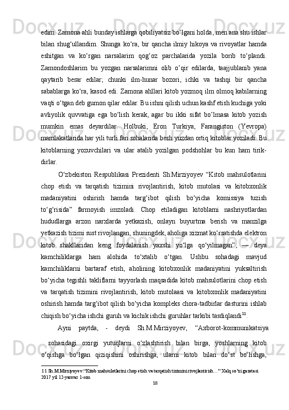 edim. Zamona ahli bunday ishlarga qobiliyatsiz bo‘lgani holda, men ana shu ishlar
bilan  shug‘ullandim.  Shunga  ko‘ra,  bir   qancha  ilmiy  hikoya  va  rivoyatlar  hamda
eshitgan   va   ko‘rgan   narsalarim   qog‘oz   parchalarida   yozila   borib   to‘plandi.
Zamondoshlarim   bu   yozgan   narsalarimni   olib   o’qir   edilarda,   taajjublanib   yana
qaytarib   berar   edilar;   chunki   ilm-hunar   bozori,   ichki   va   tashqi   bir   qancha
sabablarga ko‘ra, kasod edi. Zamona ahllari kitob yozmoq ilm olmoq kabilarning
vaqti o‘tgan deb gumon qilar edilar. Bu ishni qilish uchun kashf etish kuchiga yoki
avliyolik   quvvatiga   ega   bo‘lish   kerak,   agar   bu   ikki   sifat   bo’lmasa   kitob   yozish
mumkin   emas   deyardilar.   Holbuki,   Eron   Turkiya,   Farangiston   (Yevropa)
mamlakatlarida har yili turli fan sohalarida besh yuzdan ortiq kitoblar yoziladi. Bu
kitoblarning   yozuvchilari   va   ular   atalib   yozilgan   podshohlar   bu   kun   ham   tirik-
dirlar. 
O‘zbekiston   Respublikasi   Prezidenti   Sh.Mirziyoyev   “Kitob   mahsulotlarini
chop   etish   va   tarqatish   tizimini   rivojlantirish,   kitob   mutolasi   va   kitobxonlik
madaniyatini   oshirish   hamda   targ‘ibot   qilish   bo‘yicha   komissiya   tuzish
to‘g‘risida”   farmoyish   imzoladi.   Chop   etiladigan   kitoblarni   nashriyotlardan
hududlarga   arzon   narxlarda   yetkazish,   onlayn   buyurtma   berish   va   manzilga
yetkazish tizimi sust rivojlangan, shuningdek, aholiga xizmat ko‘rsatishda elektron
kitob   shakllaridan   keng   foydalanish   yaxshi   yo‘lga   qo‘yilmagan”,   —   deya
kamchiliklarga   ham   alohida   to‘xtalib   o‘tgan.   Ushbu   sohadagi   mavjud
kamchiliklarni   bartaraf   etish,   aholining   kitobxonlik   madaniyatini   yuksaltirish
bo‘yicha tegishli takliflarni tayyorlash maqsadida kitob mahsulotlarini chop etish
va   tarqatish   tizimini   rivojlantirish,   kitob   mutolaasi   va   kitobxonlik   madaniyatini
oshirish hamda targ‘ibot qilish bo‘yicha kompleks chora-tadbirlar dasturini ishlab
chiqish bo‘yicha ishchi guruh va kichik ishchi guruhlar tarkibi tasdiqlandi 11
. 
Ayni  paytda,  -  deydi  Sh.M.Mirziyoyev,  “Axborot-kommunikatsiya 
sohasidagi   oxirgi   yutuqlarni   o‘zlashtirish   bilan   birga,   yoshlarning   kitob
o‘qishga   bo‘lgan   qiziqishini   oshirishga,   ularni   kitob   bilan   do‘st   bo‘lishga,
11  Sh.M.Mirziyoyev.“Kitob mahsulotlarini chop etish va tarqatish tizimini rivojlantirish…” Xalq so’zi gazetasi 
2017 yil 12-yanvar 1-son 
18 