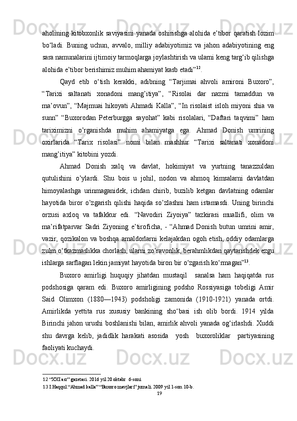aholining kitobxonlik saviyasini  yanada  oshirishga  alohida e’tibor  qaratish lozim
bo‘ladi.   Buning   uchun,   avvalo,   milliy   adabiyotimiz   va   jahon   adabiyotining   eng
sara namunalarini ijtimoiy tarmoqlarga joylashtirish va ularni keng targ‘ib qilishga
alohida e’tibor berishimiz muhim ahamiyat kasb etadi” 12
.  
Qayd   etib   o‘tish   kerakki,   adibning   “Tarjimai   ahvoli   amironi   Buxoro”,
“Tarixi   saltanati   xonadoni   mang’itiya”,   “Risolai   dar   nazmi   tamaddun   va
ma’ovun”,   “Majmuai   hikoyati   Ahmadi   Kalla”,   “In   risolaist   isloh   miyoni   shia   va
sunn”   “Buxorodan   Peterburgga   sayohat”   kabi   risolalari,   “Daftari   taqvimi”   ham
tariximizni   o’rganishda   muhim   ahamiyatga   ega.   Ahmad   Donish   umrining
oxirlarida   “Tarix   risolasi”   nomi   bilan   mashhur   “Tarixi   saltanati   xonadoni
mang’itiya” kitobini yozdi.  
Ahmad   Donish   xalq   va   davlat,   hokimiyat   va   yurtning   tanazzuldan
qutulishini   o’ylardi.   Shu   bois   u   johil,   nodon   va   ahmoq   kimsalarni   davlatdan
himoyalashga   urinmaganidek,   ichdan   chirib,   buzilib   ketgan   davlatning   odamlar
hayotida   biror   o’zgarish   qilishi   haqida   so’zlashni   ham   istamasdi.   Uning   birinchi
orzusi   axloq   va   tafakkur   edi.   “Navodiri   Ziyoiya”   tazkirasi   muallifi,   olim   va
ma’rifatparvar   Sadri   Ziyoning   e’tiroficha,   -   “Ahmad   Donish   butun   umrini   amir,
vazir, qozikalon  va boshqa   amaldorlarni  kelajakdan  ogoh  etish,  oddiy odamlarga
zulm o‘tkazmaslikka chorlash, ularni zo’ravonlik, berahmlikdan qaytarishdek ezgu
ishlarga sarflagan lekin jamiyat hayotida biron bir o‘zgarish ko‘rmagan” 13
. 
Buxoro   amirligi   huquqiy   jihatdan   mustaqil     sanalsa   ham   haqiqatda   rus
podshosiga   qaram   edi.   Buxoro   amirligining   podsho   Rossiyasiga   tobeligi   Amir
Said   Olimxon   (1880—1943)   podsholigi   zamonida   (1910-1921)   yanada   ortdi.
Amirlikda   yettita   rus   xususiy   bankining   sho‘basi   ish   olib   bordi.   1914   yilda
Birinchi jahon urushi  boshlanishi  bilan, amirlik ahvoli  yanada og‘irlashdi. Xuddi
shu   davrga   kelib,   jadidlik   harakati   asosida     yosh     buxoroliklar     partiyasining
faoliyati kuchaydi. 
12  “XXI asr” gazetasi. 2016 yil 20 oktabr  6-soni 
13  I.Haqqul.“Ahmad kalla” “Buxoro mavjlari” jurnali. 2009 yil 1-son 10-b. 
19