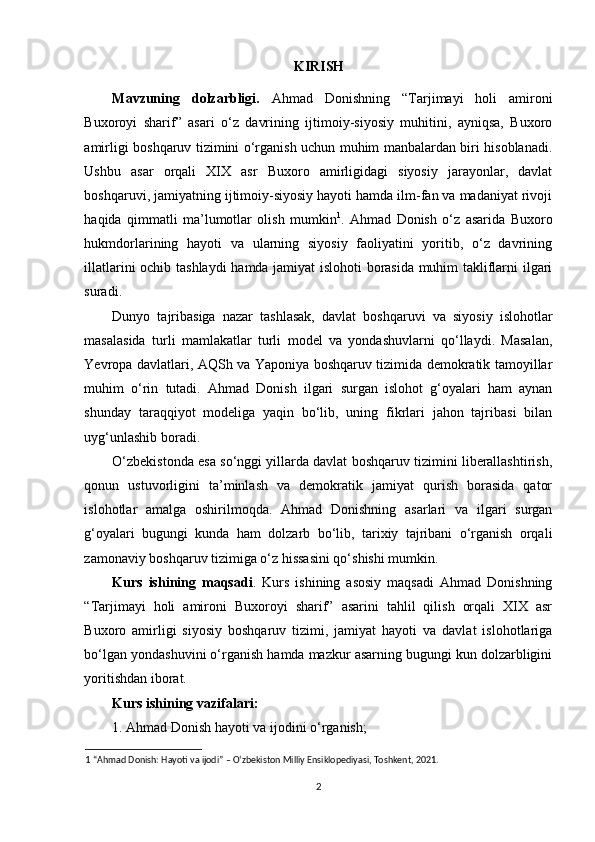 KIRISH
Mavzuning   dolzarbligi.   Ahmad   Donishning   “Tarjimayi   holi   amironi
Buxoroyi   sharif”   asari   o‘z   davrining   ijtimoiy-siyosiy   muhitini,   ayniqsa,   Buxoro
amirligi boshqaruv tizimini o‘rganish uchun muhim manbalardan biri hisoblanadi.
Ushbu   asar   orqali   XIX   asr   Buxoro   amirligidagi   siyosiy   jarayonlar,   davlat
boshqaruvi, jamiyatning ijtimoiy-siyosiy hayoti hamda ilm-fan va madaniyat rivoji
haqida   qimmatli   ma’lumotlar   olish   mumkin 1
.   Ahmad   Donish   o‘z   asarida   Buxoro
hukmdorlarining   hayoti   va   ularning   siyosiy   faoliyatini   yoritib,   o‘z   davrining
illatlarini ochib tashlaydi  hamda jamiyat islohoti borasida muhim takliflarni ilgari
suradi.
Dunyo   tajribasiga   nazar   tashlasak,   davlat   boshqaruvi   va   siyosiy   islohotlar
masalasida   turli   mamlakatlar   turli   model   va   yondashuvlarni   qo‘llaydi.   Masalan,
Yevropa davlatlari, AQSh va Yaponiya boshqaruv tizimida demokratik tamoyillar
muhim   o‘rin   tutadi.   Ahmad   Donish   ilgari   surgan   islohot   g‘oyalari   ham   aynan
shunday   taraqqiyot   modeliga   yaqin   bo‘lib,   uning   fikrlari   jahon   tajribasi   bilan
uyg‘unlashib boradi.
O‘zbekistonda esa so‘nggi yillarda davlat boshqaruv tizimini liberallashtirish,
qonun   ustuvorligini   ta’minlash   va   demokratik   jamiyat   qurish   borasida   qator
islohotlar   amalga   oshirilmoqda.   Ahmad   Donishning   asarlari   va   ilgari   surgan
g‘oyalari   bugungi   kunda   ham   dolzarb   bo‘lib,   tarixiy   tajribani   o‘rganish   orqali
zamonaviy boshqaruv tizimiga o‘z hissasini qo‘shishi mumkin.
Kurs   ishining   maqsadi .   Kurs   ishining   asosiy   maqsadi   Ahmad   Donishning
“Tarjimayi   holi   amironi   Buxoroyi   sharif”   asarini   tahlil   qilish   orqali   XIX   asr
Buxoro   amirligi   siyosiy   boshqaruv   tizimi,   jamiyat   hayoti   va   davlat   islohotlariga
bo‘lgan yondashuvini o‘rganish hamda mazkur asarning bugungi kun dolzarbligini
yoritishdan iborat.
Kurs ishining vazifalari:
1. Ahmad Donish hayoti va ijodini o‘rganish;
1  “Ahmad Donish: Hayoti va ijodi” – O‘zbekiston Milliy Ensiklopediyasi, Toshkent, 2021.
2 