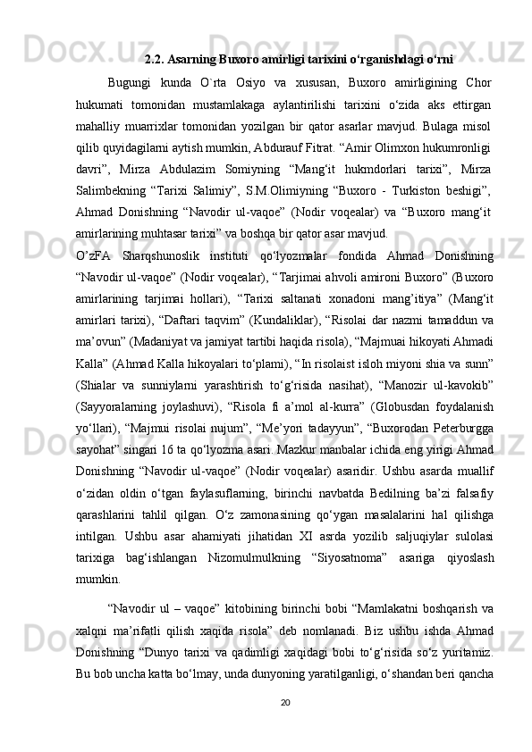 2.2. Asarning Buxoro amirligi tarixini o‘rganishdagi o‘rni
Bugungi   kunda   O`rta   Osiyo   va   xususan,   Buxoro   amirligining   Chor
hukumati   tomonidan   mustamlakaga   aylantirilishi   tarixini   o‘zida   aks   ettirgan
mahalliy   muarrixlar   tomonidan   yozilgan   bir   qator   asarlar   mavjud.   Bulaga   misol
qilib quyidagilarni aytish mumkin, Abdurauf Fitrat. “Amir Olimxon hukumronligi
davri”,   Mirza   Abdulazim   Somiyning   “Mang‘it   hukmdorlari   tarixi”,   Mirza
Salimbekning   “Tarixi   Salimiy”,   S.M.Olimiyning   “Buxoro   -   Turkiston   beshigi”,
Ahmad   Donishning   “Navodir   ul-vaqoe”   (Nodir   voqealar)   va   “Buxoro   mang‘it
amirlarining muhtasar tarixi” va boshqa bir qator asar mavjud. 
O’zFA   Sharqshunoslik   instituti   qo‘lyozmalar   fondida   Ahmad   Donishning
“Navodir ul-vaqoe” (Nodir voqealar), “Tarjimai ahvoli  amironi  Buxoro” (Buxoro
amirlarining   tarjimai   hollari),   “Tarixi   saltanati   xonadoni   mang’itiya”   (Mang‘it
amirlari   tarixi),   “Daftari   taqvim”   (Kundaliklar),   “Risolai   dar   nazmi   tamaddun   va
ma’ovun” (Madaniyat va jamiyat tartibi haqida risola), “Majmuai hikoyati Ahmadi
Kalla” (Ahmad Kalla hikoyalari to‘plami), “In risolaist isloh miyoni shia va sunn”
(Shialar   va   sunniylarni   yarashtirish   to‘g‘risida   nasihat),   “Manozir   ul-kavokib”
(Sayyoralarning   joylashuvi),   “Risola   fi   a’mol   al-kurra”   (Globusdan   foydalanish
yo‘llari),   “Majmui   risolai   nujum”,   “Me’yori   tadayyun”,   “Buxorodan   Peterburgga
sayohat” singari 16 ta qo‘lyozma asari. Mazkur manbalar ichida eng yirigi Ahmad
Donishning   “Navodir   ul-vaqoe”   (Nodir   voqealar)   asaridir.   Ushbu   asarda   muallif
o‘zidan   oldin   o‘tgan   faylasuflarning,   birinchi   navbatda   Bedilning   ba’zi   falsafiy
qarashlarini   tahlil   qilgan.   O‘z   zamonasining   qo‘ygan   masalalarini   hal   qilishga
intilgan.   Ushbu   asar   ahamiyati   jihatidan   XI   asrda   yozilib   saljuqiylar   sulolasi
tarixiga   bag‘ishlangan   Nizomulmulkning   “Siyosatnoma”   asariga   qiyoslash
mumkin.  
“Navodir   ul   –   vaqoe”   kitobining   birinchi   bobi   “Mamlakatni   boshqarish   va
xalqni   ma’rifatli   qilish   xaqida   risola”   deb   nomlanadi.   Biz   ushbu   ishda   Ahmad
Donishning   “Dunyo   tarixi   va   qadimligi   xaqidagi   bobi   to‘g‘risida   so‘z   yuritamiz.
Bu bob uncha katta bo‘lmay, unda dunyoning yaratilganligi, o‘shandan beri qancha
20 