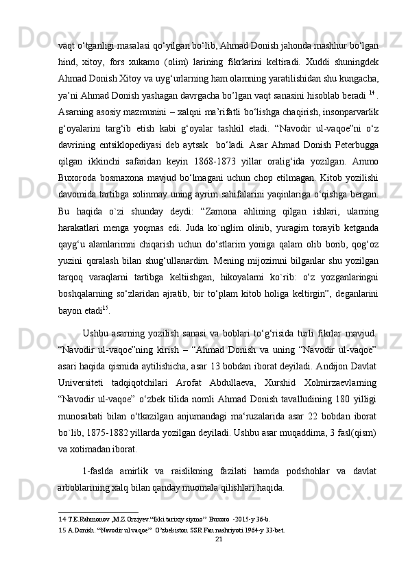 vaqt o‘tganligi masalasi qo‘yilgan bo‘lib, Ahmad Donish jahonda mashhur bo‘lgan
hind,   xitoy,   fors   xukamo   (olim)   larining   fikrlarini   keltiradi.   Xuddi   shuningdek
Ahmad Donish Xitoy va uyg‘urlarning ham olamning yaratilishidan shu kungacha,
ya’ni Ahmad Donish yashagan davrgacha bo’lgan vaqt sanasini hisoblab beradi  14  
.
Asarning asosiy mazmunini – xalqni ma’rifatli bo‘lishga chaqirish, insonparvarlik
g‘oyalarini   targ‘ib   etish   kabi   g‘oyalar   tashkil   etadi.   “Navodir   ul-vaqoe”ni   o‘z
davrining   entsiklopediyasi   deb   aytsak     bo‘ladi.   Asar   Ahmad   Donish   Peterbugga
qilgan   ikkinchi   safaridan   keyin   1868-1873   yillar   oralig‘ida   yozilgan.   Ammo
Buxoroda   bosmaxona   mavjud   bo‘lmagani   uchun   chop   etilmagan.   Kitob   yozilishi
davomida tartibga solinmay uning ayrim sahifalarini yaqinlariga o‘qishga bergan.
Bu   haqida   o`zi   shunday   deydi:   “Zamona   ahlining   qilgan   ishlari,   ularning
harakatlari   menga   yoqmas   edi.   Juda   ko`nglim   olinib,   yuragim   torayib   ketganda
qayg‘u   alamlarimni   chiqarish   uchun   do‘stlarim   yoniga   qalam   olib   borib,   qog‘oz
yuzini   qoralash   bilan   shug‘ullanardim.   Mening   mijozimni   bilganlar   shu   yozilgan
tarqoq   varaqlarni   tartibga   keltiishgan,   hikoyalarni   ko`rib:   o‘z   yozganlaringni
boshqalarning   so‘zlaridan   ajratib,   bir   to‘plam   kitob   holiga   keltirgin”,   deganlarini
bayon etadi 15
. 
Ushbu   asarning   yozilish   sanasi   va   boblari   to‘g‘risida   turli   fikrlar   mavjud.
“Navodir   ul-vaqoe”ning   kirish   –   “Ahmad   Donish   va   uning   “Navodir   ul-vaqoe”
asari haqida qismida aytilishicha, asar 13 bobdan iborat deyiladi. Andijon Davlat
Universiteti   tadqiqotchilari   Arofat   Abdullaeva,   Xurshid   Xolmirzaevlarning
“Navodir   ul-vaqoe”   o‘zbek   tilida   nomli   Ahmad   Donish   tavalludining   180   yilligi
munosabati   bilan   o‘tkazilgan   anjumandagi   ma‘ruzalarida   asar   22   bobdan   iborat
bo`lib, 1875-1882 yillarda yozilgan deyiladi. Ushbu asar muqaddima, 3 fasl(qism)
va xotimadan iborat. 
1-faslda   amirlik   va   raislikning   fazilati   hamda   podshohlar   va   davlat
arboblarining xalq bilan qanday muomala qilishlari haqida. 
14  T.E.Rahmonov ,M.Z.Orziyev.“Ikki tarixiy siymo”  Buxoro  -2015-y 36-b. 
15  A.Donish. “Navodir ul vaqoe”  O’zbekiston SSR Fan nashriyoti 1964-y 33-bet. 
21 