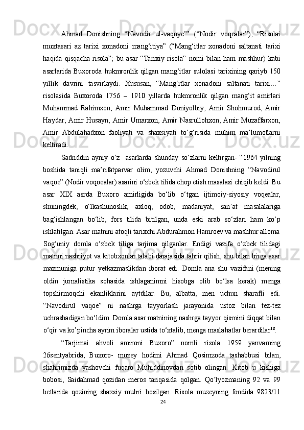 Ahmad   Donishning   “Navodir   ul-vaqoye’”   (“Nodir   voqealar”),   “Risolai
muxtasari   az   tarixi   xonadoni   mang‘itiya”   (“Mang‘itlar   xonadoni   saltanati   tarixi
haqida   qisqacha   risola”;   bu   asar   “Tarixiy   risola”   nomi   bilan   ham   mashhur)   kabi
asarlarida   Buxoroda   hukmronlik   qilgan   mang‘itlar   sulolasi   tarixining   qariyb   150
yillik   davrini   tasvirlaydi.   Xususan,   “Mang‘itlar   xonadoni   saltanati   tarixi…”
risolasida   Buxoroda   1756   –   1910   yillarda   hukmronlik   qilgan   mang‘it   amirlari
Muhammad   Rahimxon,   Amir   Muhammad   Doniyolbiy,   Amir   Shohmurod,   Amir
Haydar,   Amir   Husayn,   Amir   Umarxon,   Amir   Nasrullohxon,   Amir   Muzaffarxon,
Amir   Abdulahadxon   faoliyati   va   shaxsiyati   to‘g‘risida   muhim   ma’lumotlarni
keltiradi.  
Sadriddin   ayniy   o‘z     asarlarda   shunday   so‘zlarni   keltirgan-   “1964   yilning
boshida   taniqli   ma’rifatparvar   olim,   yozuvchi   Ahmad   Donishning   “Navodirul
vaqoe” (Nodir voqoealar) asarini o‘zbek tilida chop etish masalasi chiqib keldi. Bu
asar   XIX   asrda   Buxoro   amirligida   bo‘lib   o‘tgan   ijtimoiy-siyosiy   voqealar,
shuningdek,   o‘lkashunoslik,   axloq,   odob,   madaniyat,   san’at   masalalariga
bag‘ishlangan   bo‘lib,   fors   tilida   bitilgan,   unda   eski   arab   so‘zlari   ham   ko‘p
ishlatilgan. Asar matnini atoqli tarixchi Abdurahmon Hamroev va mashhur alloma
Sog‘uniy   domla   o‘zbek   tiliga   tarjima   qilganlar.   Endigi   vazifa   o‘zbek   tilidagi
matnni nashriyot va kitobxonlar talabi darajasida tahrir qilish, shu bilan birga asar
mazmuniga   putur   yetkazmaslikdan   iborat   edi.   Domla   ana   shu   vazifani   (mening
oldin   jurnalistika   sohasida   ishlaganimni   hisobga   olib   bo‘lsa   kerak)   menga
topshirmoqchi   ekanliklarini   aytdilar.   Bu,   albatta,   men   uchun   sharafli   edi.
“Navodirul   vaqoe”   ni   nashrga   tayyorlash   jarayonida   ustoz   bilan   tez-tez
uchrashadigan bo‘ldim. Domla asar matnining nashrga tayyor qismini diqqat bilan
o‘qir va ko’pincha ayrim iboralar ustida to‘xtalib, menga maslahatlar berardilar 18
.
“Tarjimai   ahvoli   amironi   Buxoro”   nomli   risola   1959   yanvarning
26sentyabrida,   Buxoro-   muzey   hodimi   Ahmad   Qosimzoda   tashabbusi   bilan,
shahrimizda   yashovchi   fuqaro   Muhiddinovdan   sotib   olingan.   Kitob   u   kishiga
bobosi,   Saidahmad   qozidan   meros   tariqasida   qolgan.   Qo’lyozmaning   92   va   99
betlarida   qozining   shaxsiy   muhri   bosilgan.   Risola   muzeyning   fondida   9823/11
24 