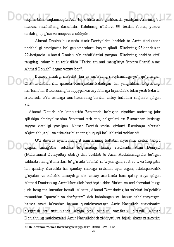 raqami bilan saqlanmoqda.Asar tojik tilida arab grafikasida yozilgan. Asarning bu
nusxasi   muallifning   dasxatidir.   Kitobning   o’lchovi   99   betdan   iborat,   yozuvi
nastaliq, qog’ozi va muqovosi oddiydir. 
Ahmad   Donish   bu   asarda   Amir   Doniyoldan   boshlab   to   Amir   Abdulahad
podsholigi   davrigacha   bo’lgan   voqealarni   bayon   qiladi.   Kitobning   93-betidan   to
99-betigacha   Ahmad   Donish   o’z   esdaliklarini   yozgan.   Kitobning   boshida   qizil
rangdagi qalam bilan tojik tilida “Tarixi amironi mang’itiya Buxoro Sharif, Asari
Ahmad Donish” degan yozuv bor 18
. 
Buxoro amirligi  ma’rifat, fan va san’atning rivojlanishiga  yo’l  qo’ymagan.
Chet   davlatlar,   shu   qatorda   Rossiyadan   keladigan   fan   yangiliklari   to’grisidagi
ma’lumotlar Buxoroning taraqqiyparvar ziyolilariga kiyinchilik bilan yetib kelardi.
Buxoroda   o’rta   asrlarga   xos   tuzumning   barcha   salbiy   hislatlari   saqlanib   qolgan
edi. 
Ahmad   Donish   o’z   kitoblarida   Buxoroda   ko’pgina   ziyolilar   amirning   jabr
qilishiga   chidayolmasdan   Buxoroni   tark   etib,   qolganlari   esa   Buxorodan   ketishga
tayyor   ekanligi   yozilgan.   Ahmad   Donish   xotin-   qizlarni   Rossiyaga   o’xshab
o’qimishli, aqlli va erkaklar bilan teng huquqli bo’lishlarini xohlar edi.
O‘z   davrida   ayrim   mang‘it   amirlarining   kaltabin   siyosatini   keskin   tanqid
qilgan,   mang‘itlar   sulolasi   to‘g‘risidagi   tarixiy   risolasida   Amir   Doniyol
(Muhammad   Doniyolbiy   otaliq)   dan   boshlab   to   Amir   Abdulahadgacha   bo‘lgan
sakkizta mang‘it amirlari  to‘g‘risida batafsil  so‘z yuritgan, rost so‘z va haqiqatni
har   qanday   sharoitda   har   qanday   shaxsga   nisbatan   ayta   olgan,   adolatparvarlik
g‘oyalari   va   xolislik   tamoyiliga   o‘z   tarixiy   asarlarida   ham   qat’iy   rioya   qilgan
Ahmad Donishning Amir Nasrulloh haqidagi ushbu fikrlari va mulohazalari bizga
juda keng ma’lumotlar beradi. Albatta, Ahmad Donishning bu so‘zlari ko‘pchilik
tomonidan   “qonxo‘r   va   shafqatsiz”   deb   baholangan   va   hanuz   baholanayotgan,
hamda   tavqi   la’natdan   hamon   qutulolmayotgan   Amir   Nasrulloh   shaxsiyatini
o‘rganish   va   tushunishda   o‘ziga   xos   ochqich   vazifasini   o‘taydi.   Ahmad
Donishning mulohazalari Amir Nasrullohdek ziddiyatli va fojiali shaxs xarakterini
18  Sh.R.Avezova.“Ahmad Donishning merosyga doir”.  Buxoro-1995 15-bet 
25 