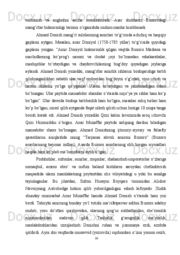tushunish   va   anglashni   ancha   osonlashtiradi.   Asar   shubhasiz   Buxorodagi
mang’itlar hukmronligi tarixini o’rganishda muhim manba hisoblanadi. 
Ahmad Donish mang’it sulolasining amirlari to‘g‘risida achchiq va haqiqiy
gaplarni   aytgan.   Masalan,   amir   Doniyol   (1758-1785   yillar)   to‘g‘risida   quyidagi
gaplarni   yozgan:   “Amir   Doniyol   hukmronlik   qilgan   vaqtda   Buxoro   Madrasa   va
machidlarning   ko‘prog‘i   namoz   va   ibodat   joyi   bo‘lmasdan   eshakarabalar,
mashqoblar   to‘xtaydigan   va   chaykovchilarning   bug‘doy   quyadigan   joylariga
aylandi. Ahmad Donish yozadiki, mang’itlar amirlik ishlarini  boshqarishga tartib
qilolmaganliklari sababli ular vaqf omboridan bug’doyni o‘g‘irlab, vino ichish va
harom   ishlarini   yo‘lga   qo‘yganlar.   Ularni   so‘raydigan   va   jazolanadigan   odam
bo‘lmagan. Ular paytida mansabdor shaxslar o‘rtasida nojo‘ya ya ishlar ham ko‘p
bo‘lgan”. Ular davrida boshqa tartibsizlik ham bo‘lgan, masalan soliq turlari ham
ko‘p bo‘lgan, misol qilib aytganda faqat nikoh qilish uchun hoziga 10 nuqra tanga
berish   kerak   edi.   Ahmad   Donish   yozadiki   Qozi   kalon   lavozimida   aroq   ichuvchi
Qozi   Nizomiddin   o‘tirgan.   Amir   Muzaffar   paytida   xalqning   dardini   biladigan
mansabdor   shaxs   bo‘lmagan.   Ahmad   Donishning   ijtimoiy-siyosiy   va   falsafiy
qarashlarini   aniqlashda   uning   “Tarjamai   ahvoli   amironi   Buxoro”   (Buxoro
amirlarining   tarjimai   xollari).   Asarda   Buxoro   amirlarning   olib   borgan   siyosatlari
haqida ham ko‘plab ma’lumotlarni aytib o‘tgan. 
Podshohlar, sultonlar, amirlar, xoqonlar, shahanshoh-imperatorlar  o‘zlariga
nomaqbul,   ammo   obro‘   va   nufuzi   baland   kishilarni   saroydan   chetlashtirish
maqsadida   ularni   mamlakatning   poytaxtdan   olis   viloyatidagi   u   yoki   bu   amalga
tayinlaganlar.   Bu   jihatdan,   Sulton   Husayin   Boyqaro   tomonidan   Alisher
Navoiyning   Astrobodga   hokim   qilib   yuborilganligini   eslash   kifoyadir.   Xuddi
shunday   munosabat   Amir   Muzaffar   hamda   Ahmad   Donish   o‘rtasida   ham   yuz
berdi. Tabiiyki amirning bunday yo‘l tutishi ma’rifatparvar adibni Buxoro adabiy
muhiti,   yoru   do‘stlari   qurshovidan,   ularning   qizg‘in   suhbatlaridan,   she’rxonlik
anjumanlaridan   mahrum   qildi.   Tanholik,   g‘amginlik,   ma’yuslik,
maslakdoshlaridan   uzoqlashish   Donishni   ruhan   va   jismonaya   ezdi,   azobda
qoldirdi. Ayni shu vaqtlarda musavvid (yozuvchi) oqshomlari o‘zini yomon sezib,
26