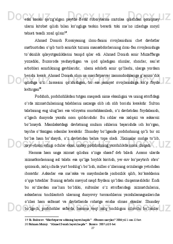 eski   kasali   qo‘zg‘algan   paytda   Bedil   ruboiylarini   mutolaa   qilishdan   qoniqmay
ularni   kitobat   qilish   bilan   ko‘ngliga   taskin   berardi   toki   ma’no   izlashga   moyil
tabiati tasalli xosil qilsin 19
. 
Ahmad   Donish   Rossiyaning   ilmu-fanini   rivojlanishini   chet   davlatlar
matbuotidan o‘qib turib amirlik tuzumi mansabdorlarining ilmu-fan rivojlanishiga
to’skinlik   qilayotganliklarini   tanqid   qilar   edi.   Ahmad   Donish   amir   Muzaffarga
yozadiki,   Buxoroda   yashaydigan   va   ijod   qiladigan   olimlar,   shoirlar,   san’at
arboblari   amirlikning   gavhlaridir,     ularni   adolatli   amir   qo‘llashi,   ularga   yordam
berishi kerak. Ahmad Donish olim na marifatparvar zamondoshlariga g’amxo’rlik
qilishga   o‘z     hissasini   qo‘shishgan,   bu   esa   jamiyat   rivojlanishiga   ko‘p   foyda
keltirgan 20
. 
Podshoh, podshohlikdan tutgan maqsadi nima ekanligini va uning atrofidagi
o‘rda   xizmatchilarining   talablarini   nazarga   olib   ish   olib   borishi   kerakdir.   Sulton
talabining eng ulug‘lari esa viloyatni mustahkamlash, o‘z davlatidan foydalanish,
o‘lgach   dunyoda   yaxshi   nom   qoldirishdir.   Bu   ishlar   esa   xalqsiz   va   askarsiz
bo‘lmaydi.   Mamlakatdagi   davlatning   muhim   ishlarini   bajarishda   ish   ko‘rgan,
tajriba   o‘tkazgan   odamlar   kerakdir.   Shunday   bo‘lganda  podshohning   qo‘li   bir   oz
bo‘lsa   ham   bo‘shaydi,   o‘z   davlatidan   bahra   topa   oladi.   Xazinalar   molga   to‘lib,
xayr-ehson eshigi ochilar ekan, unday podshohning yaxshilikda nomi chiqadi. 
Hamma   ham   unga   xizmat   qilishni   o‘ziga   sharaf   deb   biladi.   Ammo   ularda
xizmatkorlarining   asl   talabi   esa   qo‘lga   boylik   kiritish,   yer-suv   ko‘paytirib   obro‘
qozonish, xalq ichida yurt boshlig‘i bo‘lish, xullas o‘zlarining orzulariga yetishdan
iboratdir.   Askarlar   esa   ma’raka   va   maydonlarda   jonbozlik   qilib,   ko‘kraklarini
o‘qqa tutadilar. Buning sababi mavjud naqd foydani qo‘ldan chiqarmaslikdir. Endi
bu   so‘zlardan   ma’lum   bo‘ldiki,   sultonlar   o‘z   atroflaridagi   xizmatchilarini,
askarlarini   tinchlantirib   ularning   dunyoviy   turmushlarini   yaxshilamagunlaricha
o‘zlari   ham   saltanat   va   davlatlarida   rohatga   erisha   olmas   ekanlar.   Shunday
bo‘lgach,   podshohlar   safarda,   hamma   vaqt   xalq   tinchligini   izlovchi   bo‘lsinlar.
19  Sh.Shukurov. “Marifatparvar adibning hayoti haqida”   //Buxoro mavjlari” 2006 yil 1-son 12-bet 
20  Rahmon Muiniy.  “Ahmad Donish hayoti haqida”.  Buxoro  2007-yil 8-bet 
27 