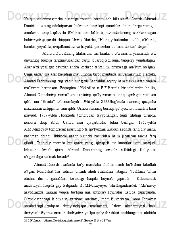 Xalq   tinchlanmaguncha   o‘zlariga   rohatni   harom   deb   bilsinlar 20
.   Asarda   Ahmad
Donish   o‘zining   adolatparvar   hukmdor   haqidagi   qarashlari   bilan   birga   mang‘it
amirlarini   tanqid   qiluvchi   fikrlarni   ham   bildirib,   hukmdorlarning   cheklanmagan
hokimiyatiga qarshi chiqqan. Uning fikricha, "Haqiqiy hukmdor odobli, e’tiborli,
kamtar, yeyishda, ovqatlanishda va hayotda parhezkor bo`lishi darkor” degan 21
. 
                     Ahmad Donishning fikrlaridan ma’lumki, u o‘z asarini yaratishda o‘z
davrining   boshqa   tarixnavislaridan   farqli   o`laroq   xolisona,   tanqidiy   yondashgan.
Asar   o‘zi   yozilgan davrdan  ancha  kechroq tarix ilmi   ommasiga   ma‘lum   bo‘lgan.
Unga qadar esa asar haqidagi ma’lumotni biror manbada uchratmaymiz. Hattoki,
Ahmad   Donishning   eng   yaqin   shogirdi   Sadriddin   Ayniy   ham   ushbu   asar   haqida
ma’lumot   bermagan.   Faqatgina   1936-yilda   u   E.E.Bertels   birinchilardan   bo‘lib,
Ahmad   Donishning   noma’lum   asarining   qo‘lyozmasini   aniqlaganligini   ma’lum
qilib,   uni   “Risola”   deb   nomlaydi.   1946-yilda   S.U.Ulug‘zoda   asarning   qisqacha
mazmunini xalqqa ma’lum qildi. Ushbu asarning boshqa qo‘lyozma nusxalari ham
mavjud.   1959-yilda   Hodizoda   tomonidan   tayyorlangan   tojik   tilidagi   birinchi
nusxasi   chop   etildi.   Ushbu   asar   qisqartmalar   bilan   berilgan.   1960-yilda
A.M.Mirzoyev tomonidan asarning 5 ta qo‘lyozma nusxasi asosida tanqidiy matni
nashrdan   chiqdi.   Ikkinchi   nashr   birinchi   nashridan   hajm   jihatidan   ancha   farq
qiladi.   Tanqidiy   matnda   bir   qator   yangi   qiziqarli   ma`lumotlar   ham   mavjud.
Masalan,   kirish   qismi   Ahmad   Donishning   tarixchi   sifatidagi   faoliyatini
o‘rganishga ko‘mak beradi 21
. 
Ahmad   Donish   asarlarda   ko‘p   marotaba   aholini   ilimli   bo‘lishini   takidlab
o‘tgan.   Mamlakat   har   sohada   bilimli   aholi   ishlashini   istagan.   Yoshlarni   bilim
olishni   ilm   o‘rganishlari   kerakligi   haqida   kuyinib   gapiradi.     Kitobxonlik
madaniyati   haqida   gap   ketganda   Sh.M.Mirziyoyev   takidlaganlaridek   “Ma’naviy
hayotimizda   muhim   voqea   bo‘lgan   ana   shunday   loyihalar   haqida   gapirganda,
O‘zbekistondagi  Islom  sivilizatsiyasi  markazi, Imom Buxoriy va Imom  Termiziy
nomlaridagi   xalqaro   ilmiy-tadqiqot   markazlari,   Islom   akademiyasi   kabi
ilmiyma’rifiy muassasalar faoliyatini yo‘lga qo‘yish ishlari boshlanganini alohida
21  J.G’ulomov. “Ahmad Donishning ilmiy merosi”. Buxoro-2014 yil 37-bet 
28 