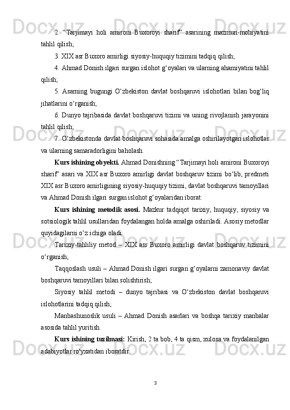 2.   “Tarjimayi   holi   amironi   Buxoroyi   sharif”   asarining   mazmun-mohiyatini
tahlil qilish;
3. XIX asr Buxoro amirligi siyosiy-huquqiy tizimini tadqiq qilish;
4. Ahmad Donish ilgari surgan islohot g‘oyalari va ularning ahamiyatini tahlil
qilish;
5.   Asarning   bugungi   O‘zbekiston   davlat   boshqaruvi   islohotlari   bilan   bog‘liq
jihatlarini o‘rganish;
6. Dunyo tajribasida davlat boshqaruvi tizimi va uning rivojlanish jarayonini
tahlil qilish;
7. O‘zbekistonda davlat boshqaruvi sohasida amalga oshirilayotgan islohotlar
va ularning samaradorligini baholash.
Kurs ishining obyekti.  Ahmad Donishning “Tarjimayi holi amironi Buxoroyi
sharif” asari va XIX asr Buxoro amirligi davlat boshqaruv tizimi bo lib, predmetiʻ
XIX asr Buxoro amirligining siyosiy-huquqiy tizimi, davlat boshqaruvi tamoyillari
va Ahmad Donish ilgari surgan islohot g‘oyalaridan iborat.
Kurs   ishining   metodik   asosi.   Mazkur   tadqiqot   tarixiy,   huquqiy,   siyosiy   va
sotsiologik tahlil usullaridan foydalangan holda amalga oshiriladi. Asosiy metodlar
quyidagilarni o‘z ichiga oladi:
Tarixiy-tahliliy   metod   –   XIX   asr   Buxoro   amirligi   davlat   boshqaruv   tizimini
o‘rganish;
Taqqoslash usuli – Ahmad Donish ilgari surgan g‘oyalarni zamonaviy davlat
boshqaruvi tamoyillari bilan solishtirish;
Siyosiy   tahlil   metodi   –   dunyo   tajribasi   va   O‘zbekiston   davlat   boshqaruvi
islohotlarini tadqiq qilish;
Manbashunoslik   usuli   –   Ahmad   Donish   asarlari   va   boshqa   tarixiy   manbalar
asosida tahlil yuritish.
Kurs ishining tuzilmasi:  Kirish, 2 ta bob, 4 ta qism, xulosa va foydalanilgan
adabiyotlar ro'yxatidan iboratdir.  
3 