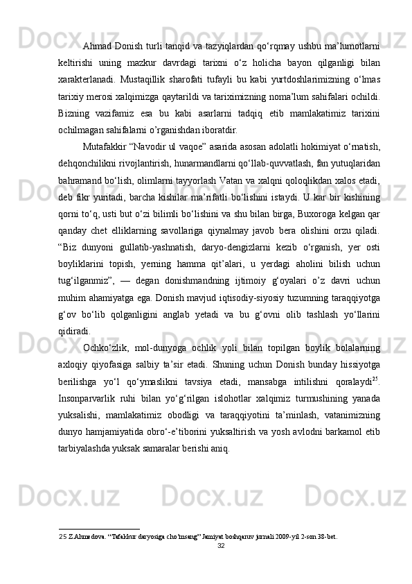 Ahmad Donish turli  tanqid va tazyiqlardan qo‘rqmay ushbu  ma’lumotlarni
keltirishi   uning   mazkur   davrdagi   tarixni   o‘z   holicha   bayon   qilganligi   bilan
xarakterlanadi.   Mustaqillik   sharofati   tufayli   bu   kabi   yurtdoshlarimizning   o‘lmas
tarixiy merosi xalqimizga qaytarildi va tariximizning noma’lum sahifalari ochildi.
Bizning   vazifamiz   esa   bu   kabi   asarlarni   tadqiq   etib   mamlakatimiz   tarixini
ochilmagan sahifalarni o’rganishdan iboratdir. 
Mutafakkir “Navodir ul vaqoe” asarida asosan adolatli hokimiyat o‘rnatish,
dehqonchilikni rivojlantirish, hunarmandlarni qo‘llab-quvvatlash, fan yutuqlaridan
bahramand bo‘lish, olimlarni tayyorlash Vatan va xalqni qoloqlikdan xalos etadi,
deb  fikr  yuritadi,   barcha   kishilar   ma’rifatli  bo‘lishini  istaydi.  U   kar  bir   kishining
qorni to‘q, usti but o‘zi bilimli bo‘lishini va shu bilan birga, Buxoroga kelgan qar
qanday   chet   elliklarning   savollariga   qiynalmay   javob   bera   olishini   orzu   qiladi.
“Biz   dunyoni   gullatib-yashnatish,   daryo-dengizlarni   kezib   o‘rganish,   yer   osti
boyliklarini   topish,   yerning   hamma   qit’alari,   u   yerdagi   aholini   bilish   uchun
tug‘ilganmiz”,   —   degan   donishmandning   ijtimoiy   g‘oyalari   o’z   davri   uchun
muhim ahamiyatga ega. Donish mavjud iqtisodiy-siyosiy tuzumning taraqqiyotga
g‘ov   bo‘lib   qolganligini   anglab   yetadi   va   bu   g‘ovni   olib   tashlash   yo‘llarini
qidiradi. 
Ochko‘zlik,   mol-dunyoga   ochlik   yoli   bilan   topilgan   boylik   bolalarning
axloqiy   qiyofasiga   salbiy   ta’sir   etadi.   Shuning   uchun   Donish   bunday   hissiyotga
berilishga   yo‘l   qo‘ymaslikni   tavsiya   etadi,   mansabga   intilishni   qoralaydi 25
.
Insonparvarlik   ruhi   bilan   yo‘g‘rilgan   islohotlar   xalqimiz   turmushining   yanada
yuksalishi,   mamlakatimiz   obodligi   va   taraqqiyotini   ta’minlash,   vatanimizning
dunyo hamjamiyatida obro‘-e’tiborini yuksaltirish va yosh avlodni barkamol  etib
tarbiyalashda yuksak samaralar berishi aniq. 
25  Z.Ahmedova. “Tafakkur daryosiga cho’msang” Jamiyat boshqaruv jurnali 2009-yil 2-son 38-bet. 
32 