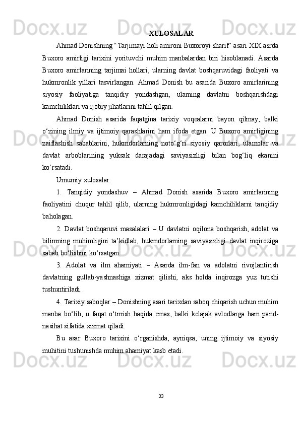 XULOSALAR
Ahmad Donishning “Tarjimayi holi amironi Buxoroyi sharif” asari XIX asrda
Buxoro   amirligi   tarixini   yorituvchi   muhim   manbalardan   biri   hisoblanadi.   Asarda
Buxoro   amirlarining   tarjimai   hollari,   ularning   davlat   boshqaruvidagi   faoliyati   va
hukmronlik   yillari   tasvirlangan.   Ahmad   Donish   bu   asarida   Buxoro   amirlarining
siyosiy   faoliyatiga   tanqidiy   yondashgan,   ularning   davlatni   boshqarishdagi
kamchiliklari va ijobiy jihatlarini tahlil qilgan.
Ahmad   Donish   asarida   faqatgina   tarixiy   voqealarni   bayon   qilmay,   balki
o‘zining   ilmiy   va   ijtimoiy   qarashlarini   ham   ifoda   etgan.   U   Buxoro   amirligining
zaiflashish   sabablarini,   hukmdorlarning   noto‘g‘ri   siyosiy   qarorlari,   ulamolar   va
davlat   arboblarining   yuksak   darajadagi   saviyasizligi   bilan   bog‘liq   ekanini
ko‘rsatadi.
Umumiy xulosalar:
1.   Tanqidiy   yondashuv   –   Ahmad   Donish   asarida   Buxoro   amirlarining
faoliyatini   chuqur   tahlil   qilib,   ularning   hukmronligidagi   kamchiliklarni   tanqidiy
baholagan.
2.   Davlat   boshqaruvi   masalalari   –   U   davlatni   oqilona   boshqarish,   adolat   va
bilimning   muhimligini   ta’kidlab,   hukmdorlarning   saviyasizligi   davlat   inqiroziga
sabab bo‘lishini ko‘rsatgan.
3.   Adolat   va   ilm   ahamiyati   –   Asarda   ilm-fan   va   adolatni   rivojlantirish
davlatning   gullab-yashnashiga   xizmat   qilishi,   aks   holda   inqirozga   yuz   tutishi
tushuntiriladi.
4. Tarixiy saboqlar – Donishning asari tarixdan saboq chiqarish uchun muhim
manba   bo‘lib,   u   faqat   o‘tmish   haqida   emas,   balki   kelajak   avlodlarga   ham   pand-
nasihat sifatida xizmat qiladi.
Bu   asar   Buxoro   tarixini   o‘rganishda,   ayniqsa,   uning   ijtimoiy   va   siyosiy
muhitini tushunishda muhim ahamiyat kasb etadi.
 
33 