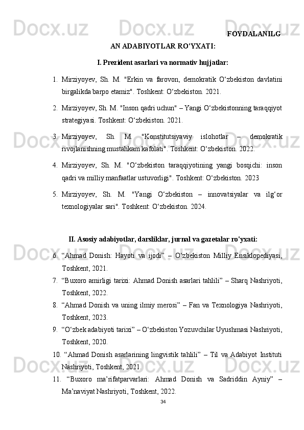                                                                                                       FOYDALANILG
AN ADABIYOTLAR RO'YXATI:
I. Prezident asarlari va normativ hujjatlar:
1. Mirziyoyev,   Sh.   M.   "Erkin   va   farovon,   demokratik   O‘zbekiston   davlatini
birgalikda barpo etamiz". Toshkent: O‘zbekiston. 2021.
2. Mirziyoyev, Sh. M. "Inson qadri uchun" – Yangi O‘zbekistonning taraqqiyot
strategiyasi. Toshkent: O‘zbekiston. 2021.
3. Mirziyoyev,   Sh.   M.   "Konstitutsiyaviy   islohotlar   –   demokratik
rivojlanishning mustahkam kafolati". Toshkent: O‘zbekiston. 2022.
4. Mirziyoyev,   Sh.   M.   "O‘zbekiston   taraqqiyotining   yangi   bosqichi:   inson
qadri va milliy manfaatlar ustuvorligi". Toshkent: O‘zbekiston. 2023
5. Mirziyoyev,   Sh.   M.   "Yangi   O‘zbekiston   –   innovatsiyalar   va   ilg‘or
texnologiyalar sari". Toshkent: O‘zbekiston. 2024. 
II. Asosiy adabiyotlar, darsliklar, jurnal va gazetalar ro'yxati:
6. “Ahmad   Donish:   Hayoti   va   ijodi”   –   O‘zbekiston   Milliy   Ensiklopediyasi,
Toshkent, 2021.
7. “Buxoro amirligi tarixi: Ahmad Donish asarlari tahlili” – Sharq Nashriyoti,
Toshkent, 2022.
8. “Ahmad  Donish   va  uning  ilmiy  merosi”   –  Fan  va  Texnologiya  Nashriyoti,
Toshkent, 2023.
9. “O‘zbek adabiyoti tarixi” – O‘zbekiston Yozuvchilar Uyushmasi Nashriyoti,
Toshkent, 2020.
10.   “Ahmad   Donish   asarlarining   lingvistik   tahlili”   –   Til   va   Adabiyot   Instituti
Nashriyoti, Toshkent, 2021.
11.   “Buxoro   ma’rifatparvarlari:   Ahmad   Donish   va   Sadriddin   Ayniy”   –
Ma’naviyat Nashriyoti, Toshkent, 2022.
34 