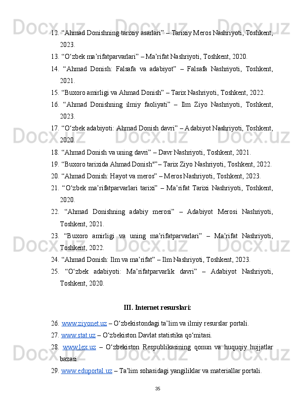 12.  “Ahmad Donishning tarixiy asarlari” – Tarixiy Meros Nashriyoti, Toshkent,
2023.
13.  “O‘zbek ma’rifatparvarlari” – Ma’rifat Nashriyoti, Toshkent, 2020.
14.   “Ahmad   Donish:   Falsafa   va   adabiyot”   –   Falsafa   Nashriyoti,   Toshkent,
2021.
15.  “Buxoro amirligi va Ahmad Donish” – Tarix Nashriyoti, Toshkent, 2022.
16.   “Ahmad   Donishning   ilmiy   faoliyati”   –   Ilm   Ziyo   Nashriyoti,   Toshkent,
2023.
17.  “O‘zbek adabiyoti: Ahmad Donish davri” – Adabiyot Nashriyoti, Toshkent,
2020.
18.  “Ahmad Donish va uning davri” – Davr Nashriyoti, Toshkent, 2021.
19.  “Buxoro tarixida Ahmad Donish"”– Tarix Ziyo Nashriyoti, Toshkent, 2022.
20.  “Ahmad Donish: Hayot va meros” – Meros Nashriyoti, Toshkent, 2023.
21.   “O‘zbek   ma’rifatparvarlari   tarixi”   –   Ma’rifat   Tarixi   Nashriyoti,   Toshkent,
2020.
22.   “Ahmad   Donishning   adabiy   merosi”   –   Adabiyot   Merosi   Nashriyoti,
Toshkent, 2021.
23.   “Buxoro   amirligi   va   uning   ma’rifatparvarlari”   –   Ma’rifat   Nashriyoti,
Toshkent, 2022.
24.  “Ahmad Donish: Ilm va ma’rifat” – Ilm Nashriyoti, Toshkent, 2023.
25.   “O‘zbek   adabiyoti:   Ma’rifatparvarlik   davri”   –   Adabiyot   Nashriyoti,
Toshkent, 2020.
III. Internet resurslari:
26.   www.ziyonet.uz  – O‘zbekistondagi ta’lim va ilmiy resurslar portali.
27.   www.stat.uz  – O‘zbekiston Davlat statistika qo‘mitasi.
28.   www.lex.uz   –   O‘zbekiston   Respublikasining   qonun   va   huquqiy   hujjatlar
bazasi.
29.   www.eduportal.uz  – Ta’lim sohasidagi yangiliklar va materiallar portali.
35 