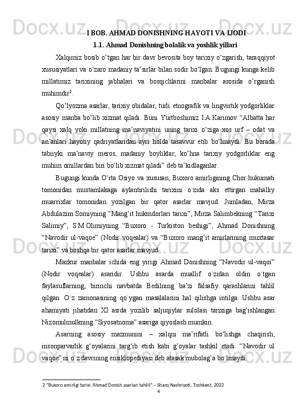   I BOB. AHMAD DONISHNING HAYOTI VA IJODI
1.1. Ahmad Donishning bolalik va yoshlik yillari
Xalqimiz bosib o‘tgan har bir davr bevosita boy tarixiy o‘zgarish, taraqqiyot
xususiyatlari va o’zaro madaniy ta’sirlar bilan sodir bo‘lgan. Bugungi kunga kelib
millatimiz   tarixining   jabhalari   va   bosqichlarini   manbalar   asosida   o’rganish
muhimdir 2
.
Qo’lyozma asarlar, tarixiy obidalar, turli etnografik va lingvistik yodgorliklar
asosiy   manba   bo‘lib   xizmat   qiladi.   Buni   Yurtboshimiz   I.A.Karimov   “Albatta   har
qaysi   xalq   yoki   millatning   ma’naviyatini   uning   tarixi   o‘ziga   xos   urf   –   odat   va
an’anlari   hayotiy   qadriyatlaridan   ayri   holda   tasavvur   etib   bo’lmaydi.   Bu   borada
tabiiyki   ma’naviy   meros,   madaniy   boyliklar,   ko’hna   tarixiy   yodgorliklar   eng
muhim omillardan biri bo’lib xizmat qiladi” deb ta’kidlaganlar.   
Bugungi kunda O‘rta Osiyo va xususan, Buxoro amirligining Chor hukumati
tomonidan   mustamlakaga   aylantirilishi   tarixini   o`zida   aks   ettirgan   mahalliy
muarrixlar   tomonidan   yozilgan   bir   qator   asarlar   mavjud.   Jumladan,   Mirza
Abdulazim Somiyning “Mang’it hukmdorlari tarixi”, Mirza Salimbekning “Tarixi
Salimiy”,   S.M.Olimiyning   “Buxoro   -   Turkiston   beshigi”,   Ahmad   Donishning
“Navodir   ul-vaqoe”   (Nodir   voqealar)   va   “Buxoro   mang‘it   amirlarining   muxtasar
tarixi” va boshqa bir qator asarlar mavjud. 
Mazkur   manbalar   ichida   eng   yirigi   Ahmad   Donishning   “Navodir   ul-vaqoi”
(Nodir   voqealar)   asaridir.   Ushbu   asarda   muallif   o`zidan   oldin   o`tgan
faylasuflarning,   birinchi   navbatda   Bedilning   ba’zi   falsafiy   qarashlarini   tahlil
qilgan.   O`z   zamonasining   qo`ygan   masalalarini   hal   qilishga   intilga.   Ushbu   asar
ahamiyati   jihatidan   XI   asrda   yozilib   saljuqiylar   sulolasi   tarixiga   bag‘ishlangan
Nizomulmulkning “Siyosatnoma” asariga qiyoslash mumkin.  
Asarning   asosiy   mazmunini   –   xalqni   ma’rifatli   bo‘lishga   chaqirish,
insonparvarlik   g‘oyalarini   targ‘ib   etish   kabi   g’oyalar   tashkil   etadi.   “Navodir   ul
vaqoe” ni o`z davrining ensiklopediyasi deb atasak mubolag’a bo`lmaydi.   
2  “Buxoro amirligi tarixi: Ahmad Donish asarlari tahlili” – Sharq Nashriyoti, Toshkent, 2022
4 