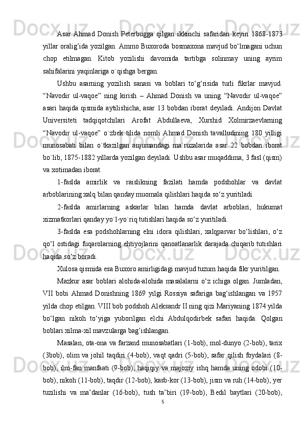 Asar   Ahmad   Donish   Peterbugga   qilgan   ikkinchi   safaridan   keyin   1868-1873
yillar oralig’ida yozilgan. Ammo Buxoroda bosmaxona mavjud bo‘lmagani uchun
chop   etilmagan.   Kitob   yozilishi   davomida   tartibga   solinmay   uning   ayrim
sahifalarini yaqinlariga o`qishga bergan.  
Ushbu   asarning   yozilish   sanasi   va   boblari   to‘g‘risida   turli   fikrlar   mavjud.
“Navodir   ul-vaqoe”   ning   kirish   –   Ahmad   Donish   va   uning   “Navodir   ul-vaqoe”
asari  haqida  qismida   aytilishicha,  asar   13  bobdan  iborat   deyiladi.  Andijon  Davlat
Universiteti   tadqiqotchilari   Arofat   Abdullaeva,   Xurshid   Xolmirzaevlarning
“Navodir   ul-vaqoe”   o`zbek   tilida   nomli   Ahmad   Donish   tavalludining   180   yilligi
munosabati   bilan   o`tkazilgan   anjumandagi   ma`ruzalarida   asar   22   bobdan   iborat
bo`lib, 1875-1882 yillarda yozilgan deyiladi. Ushbu asar muqaddima, 3 fasl (qism)
va xotimadan iborat. 
1-faslda   amirlik   va   raislikning   fazilati   hamda   podshohlar   va   davlat
arboblarining xalq bilan qanday muomala qilishlari haqida so‘z yuritiladi.
2-faslda   amirlarning   askarlar   bilan   hamda   davlat   arboblari,   hukumat
xizmatkorlari qanday yo`l-yo`riq tutishlari haqida so‘z yuritiladi. 
3-faslda   esa   podshohlarning   elni   idora   qilishlari,   xalqparvar   bo‘lishlari,   o‘z
qo‘l  ostidagi  fuqarolarning ehtiyojlarini  qanoatlanarlik darajada chiqarib tutishlari
haqida so‘z boradi.
Xulosa qismida esa Buxoro amirligidagi mavjud tuzum haqida fikr yuritilgan.
Mazkur  asar  boblari  alohida-alohida masalalarni  o‘z ichiga olgan.  Jumladan,
VII   bobi   Ahmad   Donishning   1869   yilgi   Rossiya   safariga   bag‘ishlangan   va   1957
yilda chop etilgan. VIII bob podshoh Aleksandr II ning qizi Mariyaning 1874 yilda
bo‘lgan   nikoh   to‘yiga   yuborilgan   elchi   Abdulqodirbek   safari   haqida.   Qolgan
boblari xilma-xil mavzularga bag’ishlangan.  
Masalan, ota-ona va farzand munosabatlari (1-bob), mol-dunyo (2-bob), tarix
(3bob), olim va johil taqdiri  (4-bob), vaqt qadri (5-bob), safar  qilish foydalari (8-
bob),   ilm-fan  manfaati   (9-bob),  haqiqiy   va  majoziy   ishq   hamda  uning   odobi   (10-
bob), nikoh (11-bob), taqdir (12-bob), kasb-kor (13-bob), jism va ruh (14-bob), yer
tuzilishi   va   ma’danlar   (16-bob),   tush   ta’biri   (19-bob),   Bedil   baytlari   (20-bob),
5 