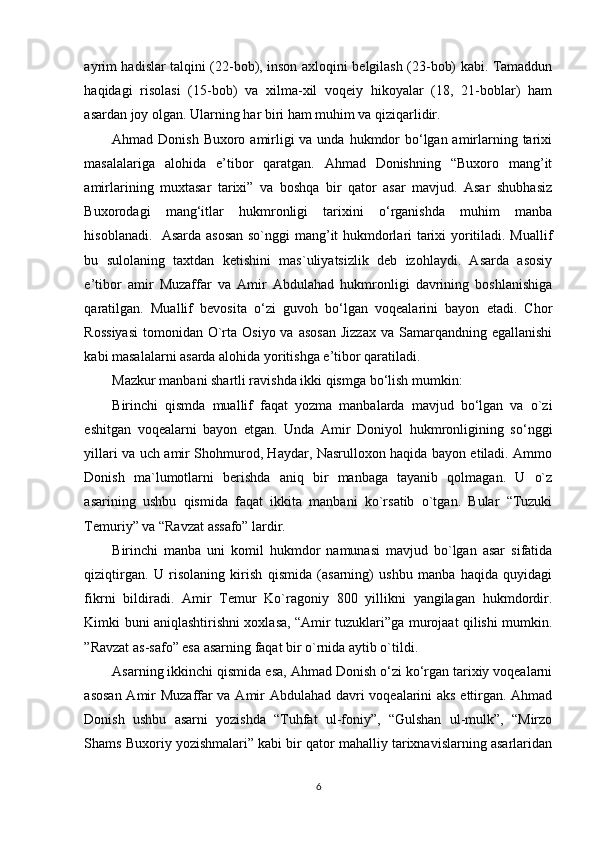 ayrim hadislar talqini (22-bob), inson axloqini belgilash (23-bob) kabi. Tamaddun
haqidagi   risolasi   (15-bob)   va   xilma-xil   voqeiy   hikoyalar   (18,   21-boblar)   ham
asardan joy olgan. Ularning har biri ham muhim va qiziqarlidir.   
Ahmad Donish Buxoro amirligi  va unda hukmdor bo‘lgan amirlarning tarixi
masalalariga   alohida   e’tibor   qaratgan.   Ahmad   Donishning   “Buxoro   mang’it
amirlarining   muxtasar   tarixi”   va   boshqa   bir   qator   asar   mavjud.   Asar   shubhasiz
Buxorodagi   mang‘itlar   hukmronligi   tarixini   o‘rganishda   muhim   manba
hisoblanadi.   Asarda asosan so`nggi mang’it hukmdorlari tarixi yoritiladi. Muallif
bu   sulolaning   taxtdan   ketishini   mas`uliyatsizlik   deb   izohlaydi.   Asarda   asosiy
e’tibor   amir   Muzaffar   va   Amir   Abdulahad   hukmronligi   davrining   boshlanishiga
qaratilgan.   Muallif   bevosita   o‘zi   guvoh   bo‘lgan   voqealarini   bayon   etadi.   Chor
Rossiyasi  tomonidan  O`rta Osiyo  va  asosan   Jizzax  va  Samarqandning egallanishi
kabi masalalarni asarda alohida yoritishga e’tibor qaratiladi.  
Mazkur manbani shartli ravishda ikki qismga bo‘lish mumkin:  
Birinchi   qismda   muallif   faqat   yozma   manbalarda   mavjud   bo‘lgan   va   o`zi
eshitgan   voqealarni   bayon   etgan.   Unda   Amir   Doniyol   hukmronligining   so‘nggi
yillari va uch amir Shohmurod, Haydar, Nasrulloxon haqida bayon etiladi. Ammo
Donish   ma`lumotlarni   berishda   aniq   bir   manbaga   tayanib   qolmagan.   U   o`z
asarining   ushbu   qismida   faqat   ikkita   manbani   ko`rsatib   o`tgan.   Bular   “Tuzuki
Temuriy” va “Ravzat assafo” lardir. 
Birinchi   manba   uni   komil   hukmdor   namunasi   mavjud   bo`lgan   asar   sifatida
qiziqtirgan.   U   risolaning   kirish   qismida   (asarning)   ushbu   manba   haqida   quyidagi
fikrni   bildiradi.   Amir   Temur   Ko`ragoniy   800   yillikni   yangilagan   hukmdordir.
Kimki buni aniqlashtirishni xoxlasa, “Amir tuzuklari”ga murojaat qilishi mumkin.
”Ravzat as-safo” esa asarning faqat bir o`rnida aytib o`tildi.  
Asarning ikkinchi qismida esa, Ahmad Donish o‘zi ko‘rgan tarixiy voqealarni
asosan Amir Muzaffar va Amir Abdulahad davri voqealarini aks ettirgan. Ahmad
Donish   ushbu   asarni   yozishda   “Tuhfat   ul-foniy”,   “Gulshan   ul-mulk”,   “Mirzo
Shams Buxoriy yozishmalari” kabi bir qator mahalliy tarixnavislarning asarlaridan
6 