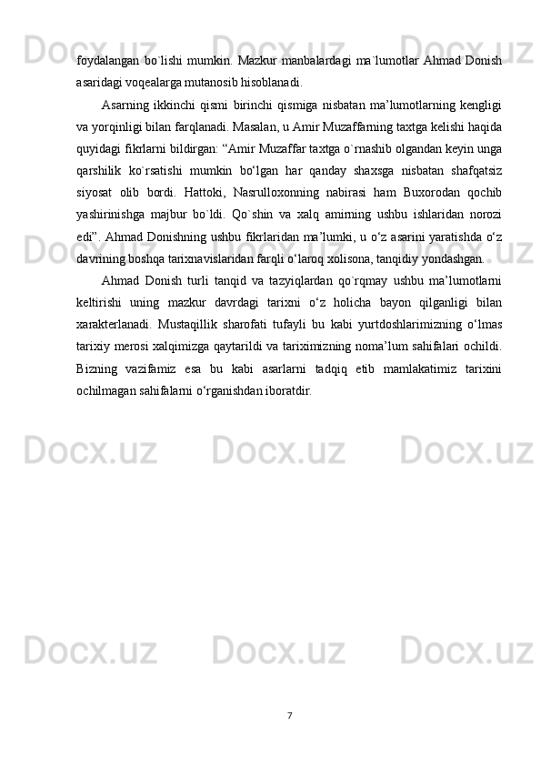 foydalangan   bo`lishi   mumkin.   Mazkur   manbalardagi   ma`lumotlar   Ahmad   Donish
asaridagi voqealarga mutanosib hisoblanadi. 
Asarning   ikkinchi   qismi   birinchi   qismiga   nisbatan   ma’lumotlarning   kengligi
va yorqinligi bilan farqlanadi. Masalan, u Amir Muzaffarning taxtga kelishi haqida
quyidagi fikrlarni bildirgan: “Amir Muzaffar taxtga o`rnashib olgandan keyin unga
qarshilik   ko`rsatishi   mumkin   bo‘lgan   har   qanday   shaxsga   nisbatan   shafqatsiz
siyosat   olib   bordi.   Hattoki,   Nasrulloxonning   nabirasi   ham   Buxorodan   qochib
yashirinishga   majbur   bo`ldi.   Qo`shin   va   xalq   amirning   ushbu   ishlaridan   norozi
edi”. Ahmad Donishning ushbu fikrlaridan ma’lumki, u o‘z asarini yaratishda o‘z
davrining boshqa tarixnavislaridan farqli o‘laroq xolisona, tanqidiy yondashgan.   
Ahmad   Donish   turli   tanqid   va   tazyiqlardan   qo`rqmay   ushbu   ma’lumotlarni
keltirishi   uning   mazkur   davrdagi   tarixni   o‘z   holicha   bayon   qilganligi   bilan
xarakterlanadi.   Mustaqillik   sharofati   tufayli   bu   kabi   yurtdoshlarimizning   o‘lmas
tarixiy merosi xalqimizga qaytarildi va tariximizning noma’lum sahifalari ochildi.
Bizning   vazifamiz   esa   bu   kabi   asarlarni   tadqiq   etib   mamlakatimiz   tarixini
ochilmagan sahifalarni o‘rganishdan iboratdir.  
 
7 
