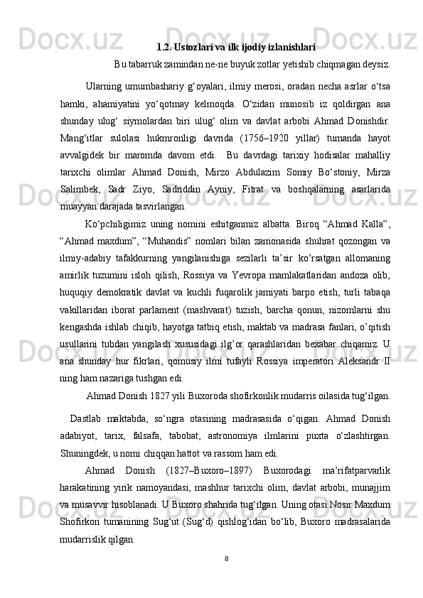 1.2. Ustozlari va ilk ijodiy izlanishlari
Bu tabarruk zamindan ne-ne buyuk zotlar yetishib chiqmagan deysiz. 
Ularning   umumbashariy   g‘oyalari,   ilmiy   merosi,   oradan   necha   asrlar   o‘tsa
hamki,   ahamiyatini   yo‘qotmay   kelmoqda.   O‘zidan   munosib   iz   qoldirgan   ana
shunday   ulug‘   siymolardan   biri   ulug‘   olim   va   davlat   arbobi   Ahmad   Donishdir.
Mang‘itlar   sulolasi   hukmronligi   davrida   (1756–1920   yillar)   tumanda   hayot
avvalgidek   bir   maromda   davom   etdi.     Bu   davrdagi   tarixiy   hodisalar   mahalliy
tarixchi   olimlar   Ahmad   Donish,   Mirzo   Abdulazim   Somiy   Bo‘stoniy,   Mirza
Salimbek,   Sadr   Ziyo,   Sadriddin   Ayniy,   Fitrat   va   boshqalarning   asarlarida
muayyan darajada tasvirlangan.  
Ko‘pchiligimiz   uning   nomini   eshitganmiz   albatta.   Biroq   “Ahmad   Kalla”,
“Ahmad   maxdum”,   “Muhandis”   nomlari   bilan   zamonasida   shuhrat   qozongan   va
ilmiy-adabiy   tafakkurning   yangilanishiga   sezilarli   ta’sir   ko’rsatgan   allomaning
amirlik   tuzumini   isloh   qilish,   Rossiya   va   Yevropa   mamlakatlaridan   andoza   olib,
huquqiy   demokratik   davlat   va   kuchli   fuqarolik   jamiyati   barpo   etish,   turli   tabaqa
vakillaridan   iborat   parlament   (mashvarat)   tuzish,   barcha   qonun,   nizomlarni   shu
kengashda ishlab chiqib, hayotga tatbiq etish, maktab va madrasa fanlari, o’qitish
usullarini   tubdan   yangilash   xususidagi   ilg’or   qarashlaridan   bexabar   chiqamiz.   U
ana   shunday   hur   fikrlari,   qomusiy   ilmi   tufayli   Rossiya   imperatori   Aleksandr   II
ning ham nazariga tushgan edi.  
Ahmad Donish 1827 yili Buxoroda shofirkonlik mudarris oilasida tug‘ilgan. 
Dastlab   maktabda,   so‘ngra   otasining   madrasasida   o‘qigan.   Ahmad   Donish
adabiyot,   tarix,   falsafa,   tabobat,   astronomiya   ilmlarini   puxta   o‘zlashtirgan.
Shuningdek, u nomi chiqqan hattot va rassom ham edi.  
Ahmad   Donish   (1827–Buxoro–1897)   Buxorodagi   ma’rifatparvarlik
harakatining   yirik   namoyandasi,   mashhur   tarixchi   olim,   davlat   arbobi,   munajjim
va musavvir hisoblanadi. U Buxoro shahrida tug‘ilgan. Uning otasi Nosir Maxdum
Shofirkon   tumanining   Sug‘ut   (Sug‘d)   qishlog‘idan   bo‘lib,   Buxoro   madrasalarida
mudarrislik qilgan.
 
8 