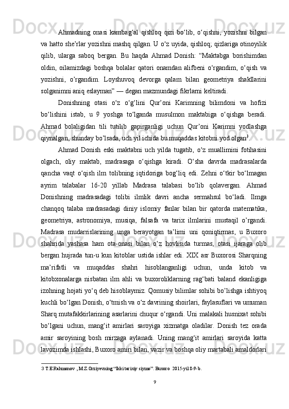 Ahmadning   onasi   kambag‘al   qishloq   qizi   bo‘lib,   o‘qishni,   yozishni   bilgan
va hatto she’rlar yozishni mashq qilgan. U o‘z uyida, qishloq; qizlariga otinoyilik
qilib,   ularga   saboq   bergan.   Bu   haqda   Ahmad   Donish:   “Maktabga   borishimdan
oldin,   oilamizdagi   boshqa   bolalar   qatori   onamdan   alifbeni   o‘rgandim,   o‘qish   va
yozishni,   o’rgandim.   Loyshuvoq   devorga   qalam   bilan   geometriya   shakllarini
solganimni aniq eslayman” — degan mazmundagi fikrlarni keltiradi. 
Donishning   otasi   o‘z   o‘g‘lini   Qur’oni   Karimning   bilimdoni   va   hofizi
bo‘lishini   istab,   u   9   yoshga   to‘lganda   musulmon   maktabiga   o‘qishga   beradi.
Ahmad   bolaligidan   tili   tutilib   gapirganligi   uchun   Qur’oni   Karimni   yodlashga
qiynalgan, shunday bo’lsada, uch yil ichida bu muqaddas kitobni yod olgan 3
. 
Ahmad   Donish   eski   maktabni   uch   yilda   tugatib,   o‘z   muallimini   fotihasini
olgach,   oliy   maktab,   madrasaga   o‘qishga   kiradi.   O‘sha   davrda   madrasalarda
qancha   vaqt   o‘qish   ilm   tolibning   iqtidoriga   bog‘liq   edi.   Zehni   o‘tkir   bo‘lmagan
ayrim   talabalar   16-20   yillab   Madrasa   talabasi   bo‘lib   qolavergan.   Ahmad
Donishning   madrasadagi   tolibi   ilmlik   davri   ancha   sermahsul   bo‘ladi.   Ilmga
chanqoq   talaba   madrasadagi   diniy   islomiy   fanlar   bilan   bir   qatorda   matematika,
geometriya,   astronomiya,   musiqa,   falsafa   va   tarix   ilmlarini   mustaqil   o’rgandi.
Madrasa   mudarrislarining   unga   berayotgan   ta’limi   uni   qoniqtirmas,   u   Buxoro
shahrida   yashasa   ham   ota-onasi   bilan   o‘z   hovlisida   turmas,   otasi   ijaraga   olib
bergan  hujrada   tun-u   kun  kitoblar   ustida   ishlar   edi.  XIX  asr   Buxorosi   Sharqning
ma’rifatli   va   muqaddas   shahri   hisoblanganligi   uchun,   unda   kitob   va
kitobxonalarga   nisbatan   ilm   ahli   va   buxoroliklarning   rag‘bati   baland   ekanligiga
izohning hojati yo‘q deb hisoblaymiz. Qomusiy bilimlar sohibi bo’lishga ishtiyoq
kuchli bo‘lgan Donish, o‘tmish va o‘z davrining shoirlari, faylasuflari va umuman
Sharq mutafakkirlarining asarlarini chuqur o‘rgandi. Uni malakali husnixat sohibi
bo‘lgani   uchun,   mang‘it   amirlari   saroyiga   xizmatga   oladilar.   Donish   tez   orada
amir   saroyining   bosh   mirzaga   aylanadi.   Uning   mang‘it   amirlari   saroyida   katta
lavozimda ishlashi, Buxoro amiri bilan, vazir va boshqa oliy martabali amaldorlari
3  T.E.Rahmonov , M.Z.Orziyevning “Ikki tarixiy siymo”. Buxoro  2015-yil 8-9-b. 
 
9