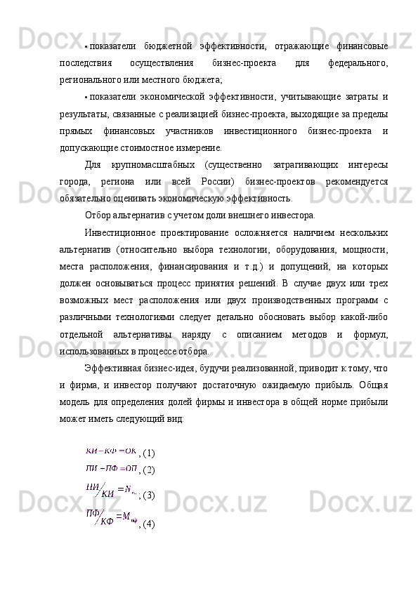  показатели   бюджетной   эффективности,   отражающие   финансовые
последствия   осуществления   бизнес-проекта   для   федерального,
регионального или местного бюджета;
 показатели   экономической   эффективности,   учитывающие   затраты   и
результаты, связанные с реализацией бизнес-проекта, выходящие за пределы
прямых   финансовых   участников   инвестиционного   бизнес-проекта   и
допускающие стоимостное измерение.
Для   крупномасштабных   (существенно   затрагивающих   интересы
города,   региона   или   всей   России)   бизнес-проектов   рекомендуется
обязательно оценивать экономическую эффективность.
Отбор альтернатив с учетом доли внешнего инвестора.
Инвестиционное   проектирование   осложняется   наличием   нескольких
альтернатив   (относительно   выбора   технологии,   оборудования,   мощности,
места   расположения,   финансирования   и   т.д.)   и   допущений,   на   которых
должен   основываться   процесс   принятия   решений.   В   случае   двух   или   трех
возможных   мест   расположения   или   двух   производственных   программ   с
различными   технологиями   следует   детально   обосновать   выбор   какой-либо
отдельной   альтернативы   наряду   с   описанием   методов   и   формул,
использованных в процессе отбора.
Эффективная бизнес-идея, будучи реализованной, приводит к тому, что
и   фирма,   и   инвестор   получают   достаточную   ожидаемую   прибыль.   Общая
модель  для  определения  долей  фирмы  и инвестора  в  общей норме  прибыли
может иметь следующий вид:
, (1)
, (2)
; (3)
, (4) 