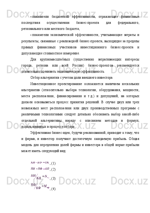  показатели   бюджетной   эффективности,   отражающие   финансовые
последствия   осуществления   бизнес-проекта   для   федерального,
регионального или местного бюджета;
 показатели   экономической   эффективности,   учитывающие   затраты   и
результаты, связанные с реализацией бизнес-проекта, выходящие за пределы
прямых   финансовых   участников   инвестиционного   бизнес-проекта   и
допускающие стоимостное измерение.
Для   крупномасштабных   (существенно   затрагивающих   интересы
города,   региона   или   всей   России)   бизнес-проектов   рекомендуется
обязательно оценивать экономическую эффективность.
Отбор альтернатив с учетом доли внешнего инвестора.
Инвестиционное   проектирование   осложняется   наличием   нескольких
альтернатив   (относительно   выбора   технологии,   оборудования,   мощности,
места   расположения,   финансирования   и   т.д.)   и   допущений,   на   которых
должен   основываться   процесс   принятия   решений.   В   случае   двух   или   трех
возможных   мест   расположения   или   двух   производственных   программ   с
различными   технологиями   следует   детально   обосновать   выбор   какой-либо
отдельной   альтернативы   наряду   с   описанием   методов   и   формул,
использованных в процессе отбора.
Эффективная бизнес-идея, будучи реализованной, приводит к тому, что
и   фирма,   и   инвестор   получают   достаточную   ожидаемую   прибыль.   Общая
модель  для  определения  долей  фирмы  и инвестора  в  общей норме  прибыли
может иметь следующий вид:
, (1)
, (2)
; (3)
, (4)