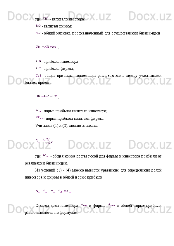 где     - капитал инвестора;
- капитал фирмы;
- общий капитал, предназначенный для осуществления бизнес-идеи 
;
- прибыль инвестора;
- прибыль фирмы;
-   общая   прибыль,   подлежащая   распределению   между   участниками
бизнес-проекта
;
- норма прибыли капитала инвестора;
- норма прибыли капитала фирмы.
Учитывая (1) и (2), можно записать:
где     - общая норма достаточной для фирмы и инвестора прибыли от
реализации бизнес идеи.
Из условий (1)  -  (4)  можно вывести  уравнение для  определения  долей
инвестора и фирмы в общей норме прибыли:
Отсюда   доли   инвестора     и   фирмы     в   общей   норме   прибыли
рассчитываются по формулам: 