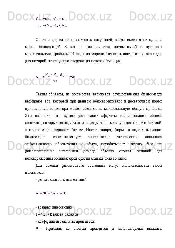 Обычно   фирма   сталкивается   с   ситуацией,   когда   имеется   не   одна,   а
много   бизнес-идей.   Какая   из   них   является   оптимальной   и   приносит
максимальную   прибыль?   Исходя   из   модели   бизнес-планирования,   это   идея,
для которой справедлива следующая целевая функция:
Таким   образом,   из   множества   вариантов   осуществления   бизнес-идеи
выбирают   тот,   который   при   данном   общем   капитале   и   достаточной   норме
прибыли   для   инвестора   может   обеспечить   максимальную   общую   прибыль.
Это   означает,   что   существуют   такие   эффекты   использования   общего
капитала, которые не подлежат распределению между инвестором и фирмой,
а   целиком   принадлежат   фирме.   Иначе   говоря,   фирма   в   ходе   реализации
бизнес-идеи   совершенствует   организацию   управления,   повышает
эффективность   обеспечения   и   сбыта,   нарабатывает   ноу-хау.   Все   эти
дополнительные   источники   дохода   обычно   служат   основой   для
вознаграждения инициаторов оригинальных бизнес-идей.
Для   оценки   финансового   состояния   могут   использоваться   такие
показатели:
 рентабельность инвестиций:
 возврат инвестиций:
I   =   ЧП   /   Валюта баланса
 коэффициент оплаты процентов:
  Прибыль   до   оплаты   процентов   и   налогов/сумма   выплаты