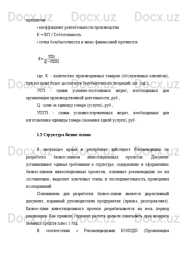 процентов
 коэффициент рентабельности производства:
К   =   ВП   /   Себестоимость
 точка безубыточности и запас финансовой прочности.К=	УПЗ	
Ц−УППЗ
где:   К   -   количество   произведенных   товаров   (обслуженных   клиентов),
при котором будет достигнута безубыточность операций, шт. (ед.);
УПЗ   -   сумма   условно-постоянных   затрат,   необходимых   для
организации производственной деятельности, руб.;
Ц - цена за единицу товара (услуги), руб.;
УППЗ   -   сумма   условно-переменных   затрат,   необходимых   для
изготовления единицы товара (оказания одной услуги), руб.
1.3 Структура бизнес-плана
В   настоящее   время   в   республике   действуют   Рекомендации   по
разработке   бизнес-планов   инвестиционных   проектов.   Документ
устанавливает   единые   требования   к   структуре,   содержанию   и   оформлению
бизнес-планов   инвестиционных   проектов,   основные   рекомендации   по   их
составлению,   выделяет   ключевые   этапы   и   последовательность   проведения
исследований.
Основанием   для   разработки   бизнес-плана   является   директивный
документ,   изданный   руководителем   предприятия   (приказ,   распоряжение).
Бизнес-план   инвестиционного   проекта   разрабатывается   на   весь   период
реализации. Как правило, горизонт расчета должен охватывать срок возврата
заемных средств плюс 1 год.
В   соответствии   с   Рекомендациями   ЮНИДО   (Организация