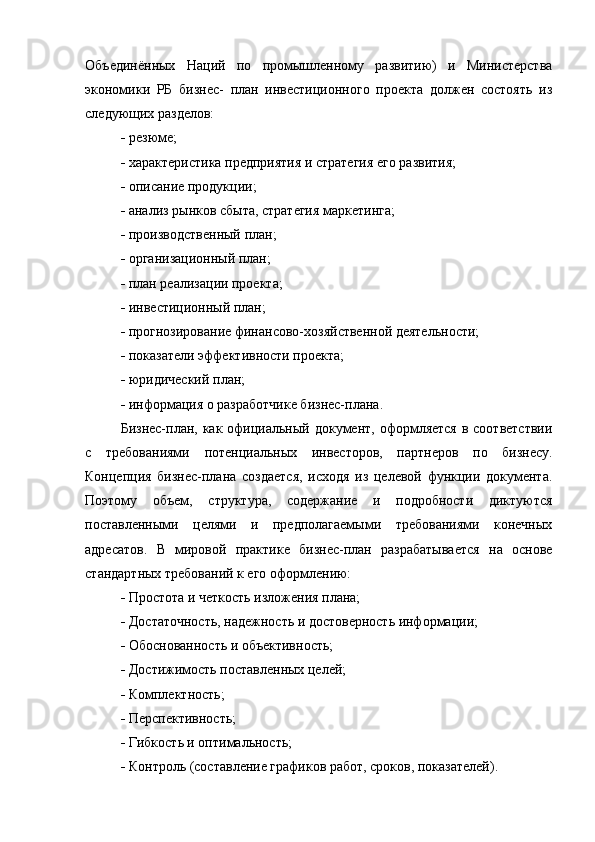 Объединённых   Наций   по   промышленному   развитию)   и   Министерства
экономики   РБ   бизнес-   план   инвестиционного   проекта   должен   состоять   из
следующих разделов:
  резюме;
  характеристика предприятия и стратегия его развития;
  описание продукции;
  анализ рынков сбыта, стратегия маркетинга;
  производственный план;
  организационный план;
  план реализации проекта;
  инвестиционный план;
  прогнозирование финансово-хозяйственной деятельности;
  показатели эффективности проекта;
  юридический план;
  информация о разработчике бизнес-плана.
Бизнес-план, как официальный документ,  оформляется  в соответствии
с   требованиями   потенциальных   инвесторов,   партнеров   по   бизнесу.
Концепция   бизнес-плана   создается,   исходя   из   целевой   функции   документа.
Поэтому   объем,   структура,   содержание   и   подробности   диктуются
поставленными   целями   и   предполагаемыми   требованиями   конечных
адресатов.   В   мировой   практике   бизнес-план   разрабатывается   на   основе
стандартных требований к его оформлению:
  Простота и четкость изложения плана;
  Достаточность, надежность и достоверность информации;
  Обоснованность и объективность;
  Достижимость поставленных целей;
  Комплектность;
  Перспективность;
  Гибкость и оптимальность;
  Контроль (составление графиков работ, сроков, показателей). 