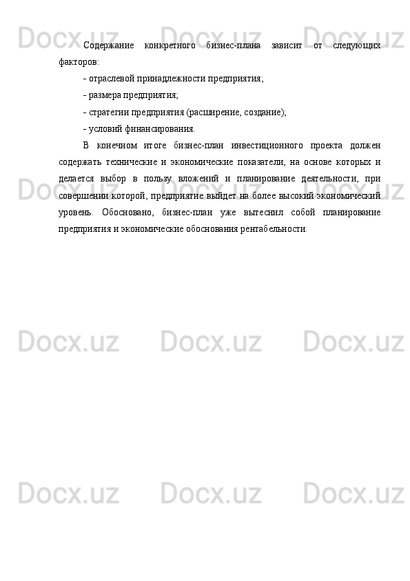 Содержание   конкретного   бизнес-плана   зависит   от   следующих
факторов:
  отраслевой принадлежности предприятия;
  размера предприятия;
  стратегии предприятия (расширение, создание);
  условий финансирования.
В   конечном   итоге   бизнес-план   инвестиционного   проекта   должен
содержать   технические   и   экономические   показатели,   на   основе   которых   и
делается   выбор   в   пользу   вложений   и   планирование   деятельности,   при
совершении которой, предприятие выйдет  на более высокий экономический
уровень.   Обосновано,   бизнес-план   уже   вытеснил   собой   планирование
предприятия и экономические обоснования рентабельности.