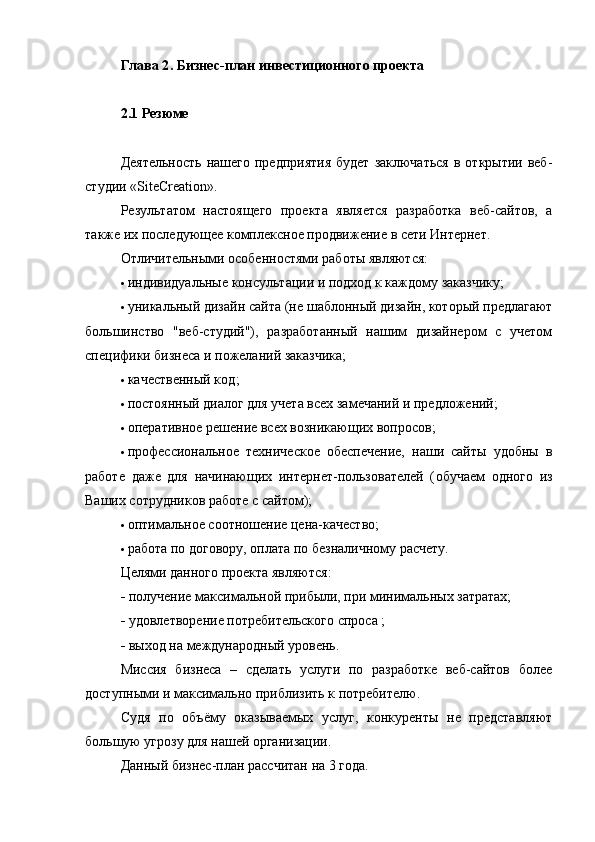 Глава 2 .  Бизнес-план инвестиционного проекта
2.1 Резюме
Деятельность  нашего  предприятия  будет  заключаться   в  открытии веб-
студии « SiteCreation ».
Результатом   настоящего   проекта   является   разработка   веб-сайтов,   а
также их последующее комплексное продвижение в сети Интернет.
Отличительными особенностями работы являются:
 индивидуальные консультации и подход  к каждому заказчику;
 уникальный дизайн сайта  (не шаблонный дизайн, который предлагают
большинство   "веб-студий"),   разработанный   нашим   дизайнером   с   учетом
специфики бизнеса и пожеланий заказчика;
 качественный код ;
 постоянный диалог для учета всех замечаний и предложений;
 оперативное решение всех возникающих вопросов;
 профессиональное   техническое   обеспечение,   наши   сайты   удобны   в
работе   даже   для   начинающих   интернет-пользователей   ( обучаем   одного   из
Ваших сотрудников  работе с сайтом);
 оптимальное соотношение  цена-качество ;
 работа по договору , оплата по безналичному расчету.
Целями данного проекта являются:
  получение максимальной прибыли, при минимальных затратах;
  удовлетворение потребительского спроса ;
  выход на международный уровень.
Миссия   бизнеса   –   сделать   услуги   по   разработке   веб-сайтов   более
доступными и максимально приблизить к потребителю.
Судя   по   объёму   оказываемых   услуг,   конкуренты   не   представляют
большую угрозу для нашей организации.
Данный бизнес-план рассчитан на 3 года.