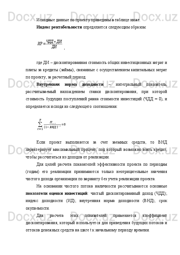 Исходные данные по проекту приведены в таблице ниже.
Индекс рентабельности  определяется следующим образом:ИР	=	ЧДД	+ДИ	
ДИ
,
где ДИ – дисконтированная стоимость общих инвестиционных затрат и
платы за кредиты (займы), связанные с осуществлением капитальных затрат
по проекту, за расчетный период.
Внутренняя   норма   доходности   –   интегральный   показатель,
рассчитываемый   нахождением   ставки   дисконтирования,   при   которой
стоимость   будущих   поступлений   равна   стоимости   инвестиций   (ЧДД   =  0),   и
определяется исходя из следующего соотношения:	
∑
t=1
Т	Пt−1	
(1+ВНД	)t−1=0
Если   проект   выполняется   за   счет   заемных   средств,   то   ВНД
характеризует  максимальный  процент,  под  который   возможно  взять  кредит,
чтобы рассчитаться из доходов от реализации.
Для   целей   расчета   показателей   эффективности   проекта   по   периодам
(годам)   его   реализации   принимаются   только   неотрицательные   значения
чистого дохода организации по варианту без учета реализации проекта.
На   основании   чистого   потока   наличности   рассчитываются   основные
показатели   оценки   инвестиций :   чистый   дисконтированный   доход   (ЧДД);
индекс   доходности   (ИД);   внутренняя   норма   доходности   (ВНД);   срок
окупаемости.
Для   расчета   этих   показателей   применяется   коэффициент
дисконтирования, который используется для приведения будущих потоков и
оттоков денежных средств на шаге t к начальному периоду времени. 