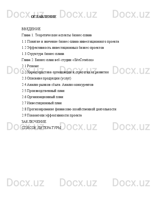 ОГЛАВЛЕНИЕ
ВВЕДЕНИЕ
Глава 1. Теоретические аспекты бизнес-плана
1.1 Понятие и значение бизнес-плана инвестиционного проекта
1.2 Эффективность инвестиционных бизнес-проектов
1.3 Структура бизнес-плана
Глава 2. Бизнес-план веб-студии « SiteCreation »
2.1 Резюме
2.2 Характеристика организации и стратегия ее развития
2.3 Описание продукции (услуг)
2.4 Анализ рынков сбыта. Анализ конкурентов
2.5 Производственный план
2.6 Организационный план
2.7 Инвестиционный план
2.8 Прогнозирование финансово-хозяйственной деятельности
2.9 Показатели эффективности проекта
ЗАКЛЮЧЕНИЕ
СПИСОК ЛИТЕРАТУРЫ 