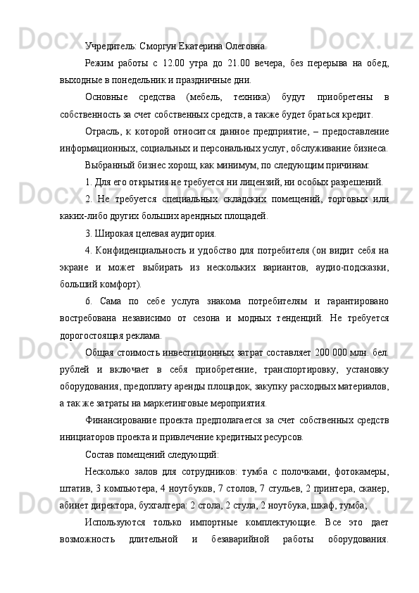 Учредитель: Сморгун Екатерина Олеговна.
Режим   работы   с   12.00   утра   до   21.00   вечера,   без   перерыва   на   обед,
выходные в понедельник и праздничные дни.
Основные   средства   (мебель,   техника)   будут   приобретены   в
собственность за счет собственных средств, а также будет браться кредит.
Отрасль,   к   которой   относится   данное   предприятие,   –   предоставление
информационных, социальных и персональных услуг, обслуживание бизнеса.
Выбранный бизнес хорош, как минимум, по следующим причинам:
1. Для его открытия не требуется ни лицензий, ни особых разрешений.
2.   Не   требуется   специальных   складских   помещений,   торговых   или
каких-либо других больших арендных площадей.
3. Широкая целевая аудитория.
4. Конфиденциальность и удобство для потребителя (он видит себя на
экране   и   может   выбирать   из   нескольких   вариантов,   аудио-подсказки,
больший комфорт).
6.   Сама   по   себе   услуга   знакома   потребителям   и   гарантировано
востребована   независимо   от   сезона   и   модных   тенденций.   Не   требуется
дорогостоящая реклама.
Общая стоимость инвестиционных затрат составляет 200 000 млн. бел.
рублей   и   включает   в   себя   приобретение,   транспортировку,   установку
оборудования, предоплату аренды площадок, закупку расходных материалов,
а так же затраты на маркетинговые мероприятия.
Финансирование   проекта   предполагается   за   счет   собственных   средств
инициаторов проекта и привлечение кредитных ресурсов.
Состав помещений следующий:
Несколько   залов   для   сотрудников:   тумба   с   полочками,   фотокамеры,
штатив, 3 компьютера, 4 ноутбуков, 7 столов, 7 стульев, 2 принтера, сканер,
абинет директора, бухгалтера: 2 стола, 2 стула, 2 ноутбука, шкаф, тумба;
Используются   только   импортные   комплектующие.   Все   это   дает
возможность   длительной   и   безаварийной   работы   оборудования.