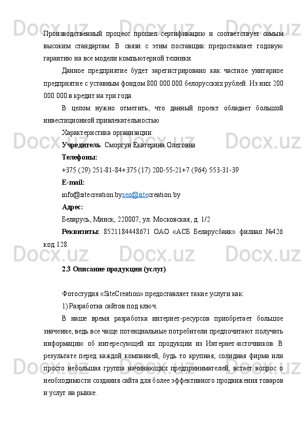 Производственный   процесс   прошел   сертификацию   и   соответствует   самым
высоким   стандартам.   В   связи   с   этим   поставщик   предоставляет   годовую
гарантию на все модели компьютерной техники.
Данное   предприятие   будет   зарегистрировано   как   частное   унитарное
предприятие с уставным фондом 800 000 000 белорусских рублей. Из них 200
000 000 в кредит на три года.
В   целом   нужно   отметить,   что   данный   проект   обладает   большой
инвестиционной привлекательностью
Характеристика организации:
Учредитель : Сморгун Екатерина Олеговна
Телефоны:
+375 (29) 251-81-84+375 (17) 200-55-21+7 (964) 553-31-39
E-mail:
info@site cr е ation .by seo@site cr е ation .by
Адрес:
Беларусь,   Минск,   220007,   ул. Московская, д. 1/2
Реквизиты:   8521184448671   ОАО   «АСБ   Беларусбанк»   филиал   №426
код 128
2.3 Описание продукции (услуг)
маркетинговый финансовый инвестиционный бизнес план
Фотостудия « SiteCreation » предоставляет такие услуги как :
1) Разработка сайтов под ключ.
В   наше   время   разработка   интернет-ресурсов   приобретает   большое
значение, ведь все чаще потенциальные потребители предпочитают получать
информацию   об   интересующей   их   продукции   из   Интернет-источников.   В
результате   перед   каждой   компанией,   будь   то   крупная,   солидная   фирма   или
просто   небольшая   группа   начинающих   предпринимателей,   встает   вопрос   о
необходимости создания сайта для более эффективного продвижения товаров
и услуг на рынке.