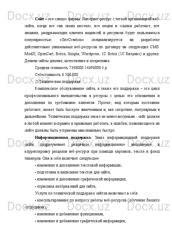 Сайт   – это «лицо» фирмы.   Интернет-ресурс   c   четкой организацией веб-
сайта,   когда   все   «на   своих   местах»,   все   опции   и   ссылки   работают,   нет
лишних,   раздражающих   клиента   надписей   и   рисунков   будет   пользоваться
популярностью.   « SiteCreation »   с пециализируется   на   разработке
действительно   уникальных   веб-ресурсов   по   договору   на   следующих   CMS:
ModX,  OpenCart,   Bitrix,  Simpla,  Wordpress,   1C  Bitrix  (1С   Битрикс)  и  других .
Делаем сайты дешево, качественно и оперативно.
Средняя стоимость 7348000-14696000 б.р.
Себестоимость 6 500 000
2) Техническая поддержка
Комплексное   обслуживание   сайта,   а   также   его   поддержка   –   это   цикл
профессионального   вмешательства   в   ресурсы   с   целью   его   обновления   и
дополнения   по   требованию   клиентов.   Проект,   над   которым   постоянно
работают, может быть быстрее  замеченным  и, как следствие,  популярным  в
дальнейшем. Техническая поддержка также не менее актуальна - сайт должен
в любой момент исправно и правильно работать, а ошибки, появляющиеся на
сайте должны быть устранены максимально быстро.
Информационная   поддержка.   Заказ   информационной   поддержки
сайта   подразумевает   различное   информационное   наполнение   и
корректировку   разделов   веб-ресурса   при   помощи   картинок,   текста   и   флеш
баннеров.  Она в себя включает следующее:
 изменение и дополнение текстовой информации;
 подготовка и написание текстов для сайта;
 изменение и дополнение графической информации;
 отрисовка изображений для сайта;
Услуги по технической поддержке сайтов включают в себя:
 консультирование по вопросу работы веб-ресурсов (обучение Вашего
сотрудника);
 изменение и добавление функционала;
 изменение и добавление графической информации;