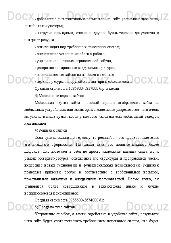  добавление   интерактивных   элементов   на   сайт   (всплывающие   окна,
онлайн-калькуляторы);
 выгрузка   накладных,   счетов   и   других   бухгалтерских   документов   с
интернет ресурса;
 оптимизация под требования поисковых систем;
 оперативное устранение сбоев в работе;
 управление почтовым сервисом веб-сайтов;
 резервное копирование содержимого ресурса;
 восстановление сайтов из-за сбоев в технике;
 перенос ресурса на другой хостинг при необходимости;
Средняя стоимость 1285900-1837000 б.р. в месяц.
3) Мобильные версии сайтов
Мобильная   версия   сайта   -   особый   вариант   отображения   сайта   на
мобильных устройствах или мониторах с маленьким разрешением - это очень
актуально в наше время, когда у каждого человека есть мобильный телефон
или планшет.
4) Редизайн сайтов
Если  судить  только  по термину,  то редизайн  –  это  процесс  изменения
его   внешнего   оформления.   На   самом   деле,   это   понятие   намного   более
широкое.   Оно   включает   в   себя   не   просто   изменение   дизайна   сайта,   но   и
ремонт   интернет-ресурса,   обновление   его   структуры   и   программной   части,
внедрение   новых   технологий   и   функциональных   возможностей.   Редизайн
позволяет   привести   ресурс   в   соответствие   с   требованиями   времени,
пожеланиями   заказчика   и   ожиданиями   пользователей.   Кроме   этого,   он
становится   более   совершенным   в   техническом   плане   и   лучше
воспринимается поисковиками.
Средняя стоимость 2755500-3674000 б.р.
5) Продвижение сайтов.
Устранение   ошибок,   а   также   содействие   в   удобстве   сайта,   результате
чего   сайт   будет   соответствовать   требованиям   поисковых   систем,   что   будет